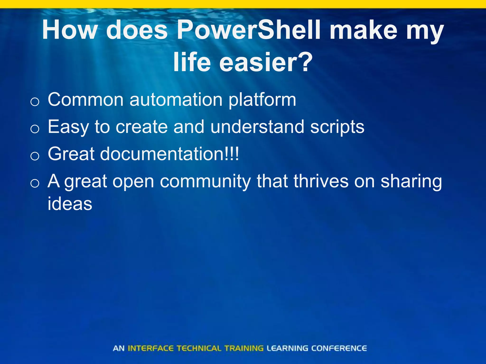 How does PowerShell make my
life easier?
o Common automation platform
o Easy to create and understand scripts
o Great documentation!!!
o A great open community that thrives on sharing
ideas
 