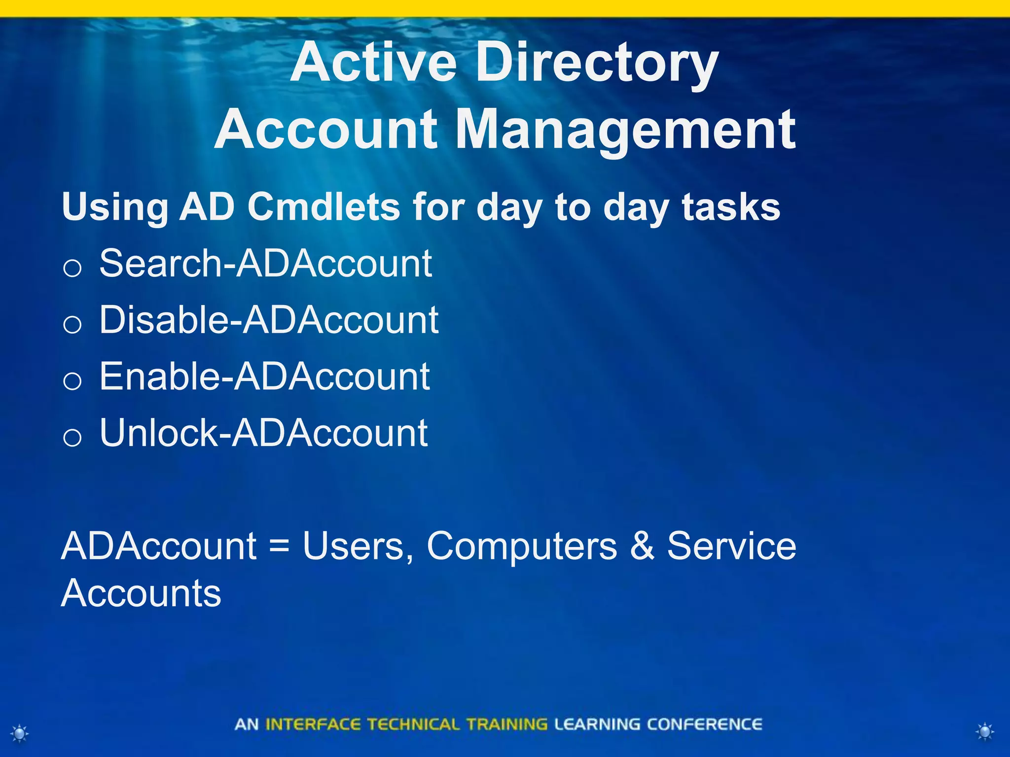 Active Directory
Account Management
Using AD Cmdlets for day to day tasks
o Search-ADAccount
o Disable-ADAccount
o Enable-ADAccount
o Unlock-ADAccount
ADAccount = Users, Computers & Service
Accounts
 