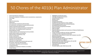 • Overall operational compliance
• Document compliance, mandatory interim amendments, restatements
• Form 5500
• Audit
• New hire processing
• ERISA bond
• ACA (automatic enrollment) administration
• ACI (automatic contribution increases) administration
• Default investment administration
• Determination of vesting and amount of distribution
• ERISA section 105 employee benefit statements
• Reasonableness of fees
• Prudent selection and monitoring of service providers
• Benefit determinations and disputes
• Administration of beneficiary rules
• Worker classification
• Nondiscrimination testing
• Summary Annual Report (SAR)
• Definition of compensation
• Allocation of unallocated monies by plan year-end
• IRC section 72(p) loan administration
• Contribution calculations and limitations
• Protected benefits
• Acceptance or rejection of rollovers or transfers
• Annual notices
• Segregation of assets by source
• Coverage testing and corrections
• Involuntary distributions
• Episodic notices
• Distributions
• Hardship distributions
• Qualified Domestic Relations Orders (QDRO)
• Lost/missing participants and unclaimed benefits
• Grandfathered plan provisions
• Plan termination and partial termination
• Spousal consents
• QJSA and QPSA
• Summary Plan Descriptions and Summaries of Material Modifications
(SPD and SMM)
• Timely remission of deferrals and loan repayments
• Timeliness of other required contributions
• Diversification requirements for plans with employer securities
• Blackout procedures
• Defined benefit plan duties
• Annual and quarterly fee disclosure (404a-5)
• Fiduciary fee disclosure (408b-2)
• Records retention under ERISA Sections 107 and 209
• Responding to participant inquiries
• Top-heavy minimum benefit
• Overpayments
• Personal liability under ERISA Section 409
Chris Richardson, Chuck Hammond and Elizabeth Johnides | 1649 Broadway | P.O. Box 1409 | Hanover PA 17331 877-730-9705Registered Representative, Securities offered through Cambridge Investment
Research, Inc., a Broker/Dealer, Member FINRA/SIPC. Investment Advisor Representative, Cambridge Investment Research, Inc., a Registered Investment Advisor.
Cambridge, RRG, Inc., Retire Cents are not affiliated.
50 Chores of the 401(k) Plan Administrator
 