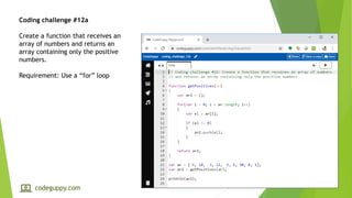 Coding challenge #12a
Create a function that receives an
array of numbers and returns an
array containing only the positive
numbers.
Requirement: Use a “for” loop
codeguppy.com
 