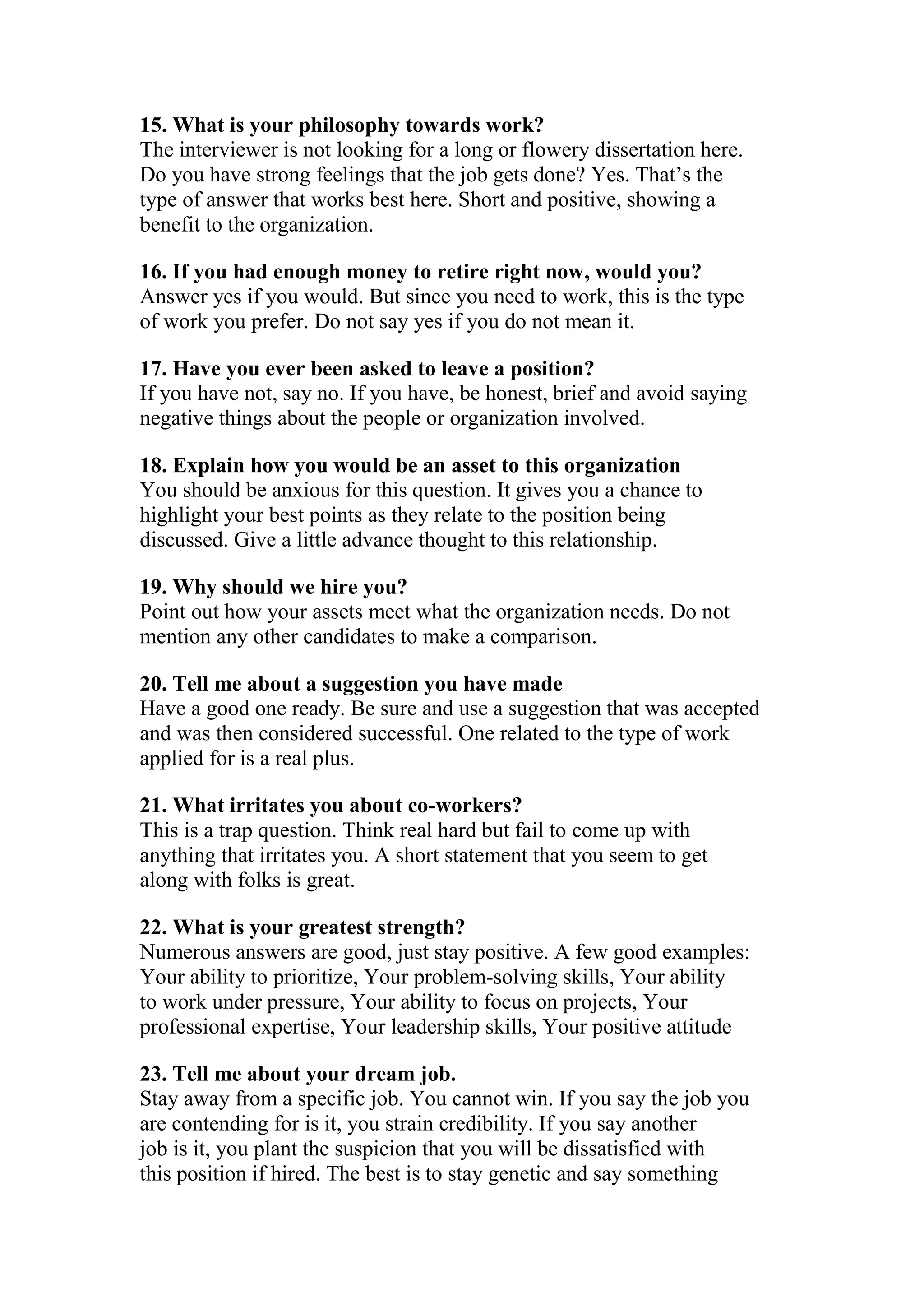 15. What is your philosophy towards work?
The interviewer is not looking for a long or flowery dissertation here.
Do you have strong feelings that the job gets done? Yes. That’s the
type of answer that works best here. Short and positive, showing a
benefit to the organization.

16. If you had enough money to retire right now, would you?
Answer yes if you would. But since you need to work, this is the type
of work you prefer. Do not say yes if you do not mean it.

17. Have you ever been asked to leave a position?
If you have not, say no. If you have, be honest, brief and avoid saying
negative things about the people or organization involved.

18. Explain how you would be an asset to this organization
You should be anxious for this question. It gives you a chance to
highlight your best points as they relate to the position being
discussed. Give a little advance thought to this relationship.

19. Why should we hire you?
Point out how your assets meet what the organization needs. Do not
mention any other candidates to make a comparison.

20. Tell me about a suggestion you have made
Have a good one ready. Be sure and use a suggestion that was accepted
and was then considered successful. One related to the type of work
applied for is a real plus.

21. What irritates you about co-workers?
This is a trap question. Think real hard but fail to come up with
anything that irritates you. A short statement that you seem to get
along with folks is great.

22. What is your greatest strength?
Numerous answers are good, just stay positive. A few good examples:
Your ability to prioritize, Your problem-solving skills, Your ability
to work under pressure, Your ability to focus on projects, Your
professional expertise, Your leadership skills, Your positive attitude

23. Tell me about your dream job.
Stay away from a specific job. You cannot win. If you say the job you
are contending for is it, you strain credibility. If you say another
job is it, you plant the suspicion that you will be dissatisfied with
this position if hired. The best is to stay genetic and say something
 