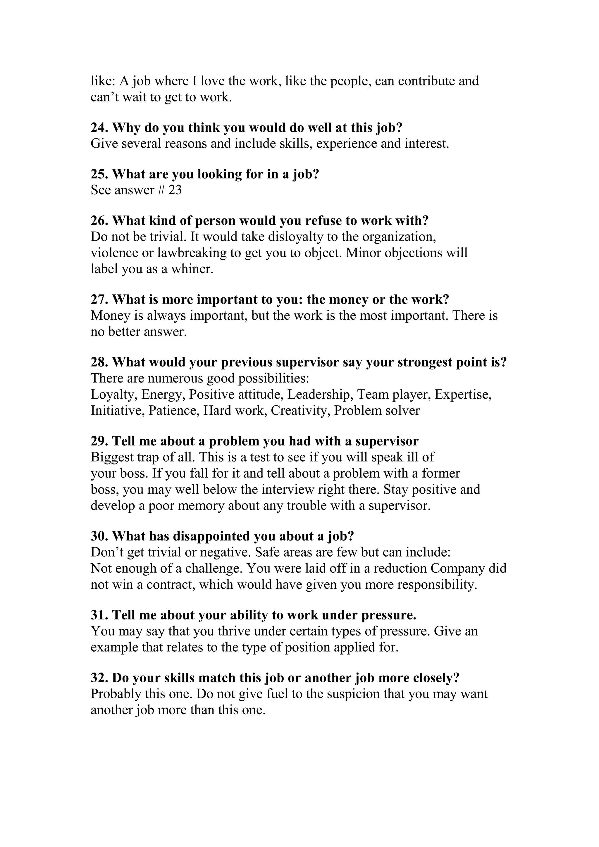 like: A job where I love the work, like the people, can contribute and
can’t wait to get to work.

24. Why do you think you would do well at this job?
Give several reasons and include skills, experience and interest.

25. What are you looking for in a job?
See answer # 23

26. What kind of person would you refuse to work with?
Do not be trivial. It would take disloyalty to the organization,
violence or lawbreaking to get you to object. Minor objections will
label you as a whiner.

27. What is more important to you: the money or the work?
Money is always important, but the work is the most important. There is
no better answer.

28. What would your previous supervisor say your strongest point is?
There are numerous good possibilities:
Loyalty, Energy, Positive attitude, Leadership, Team player, Expertise,
Initiative, Patience, Hard work, Creativity, Problem solver

29. Tell me about a problem you had with a supervisor
Biggest trap of all. This is a test to see if you will speak ill of
your boss. If you fall for it and tell about a problem with a former
boss, you may well below the interview right there. Stay positive and
develop a poor memory about any trouble with a supervisor.

30. What has disappointed you about a job?
Don’t get trivial or negative. Safe areas are few but can include:
Not enough of a challenge. You were laid off in a reduction Company did
not win a contract, which would have given you more responsibility.

31. Tell me about your ability to work under pressure.
You may say that you thrive under certain types of pressure. Give an
example that relates to the type of position applied for.

32. Do your skills match this job or another job more closely?
Probably this one. Do not give fuel to the suspicion that you may want
another job more than this one.
 