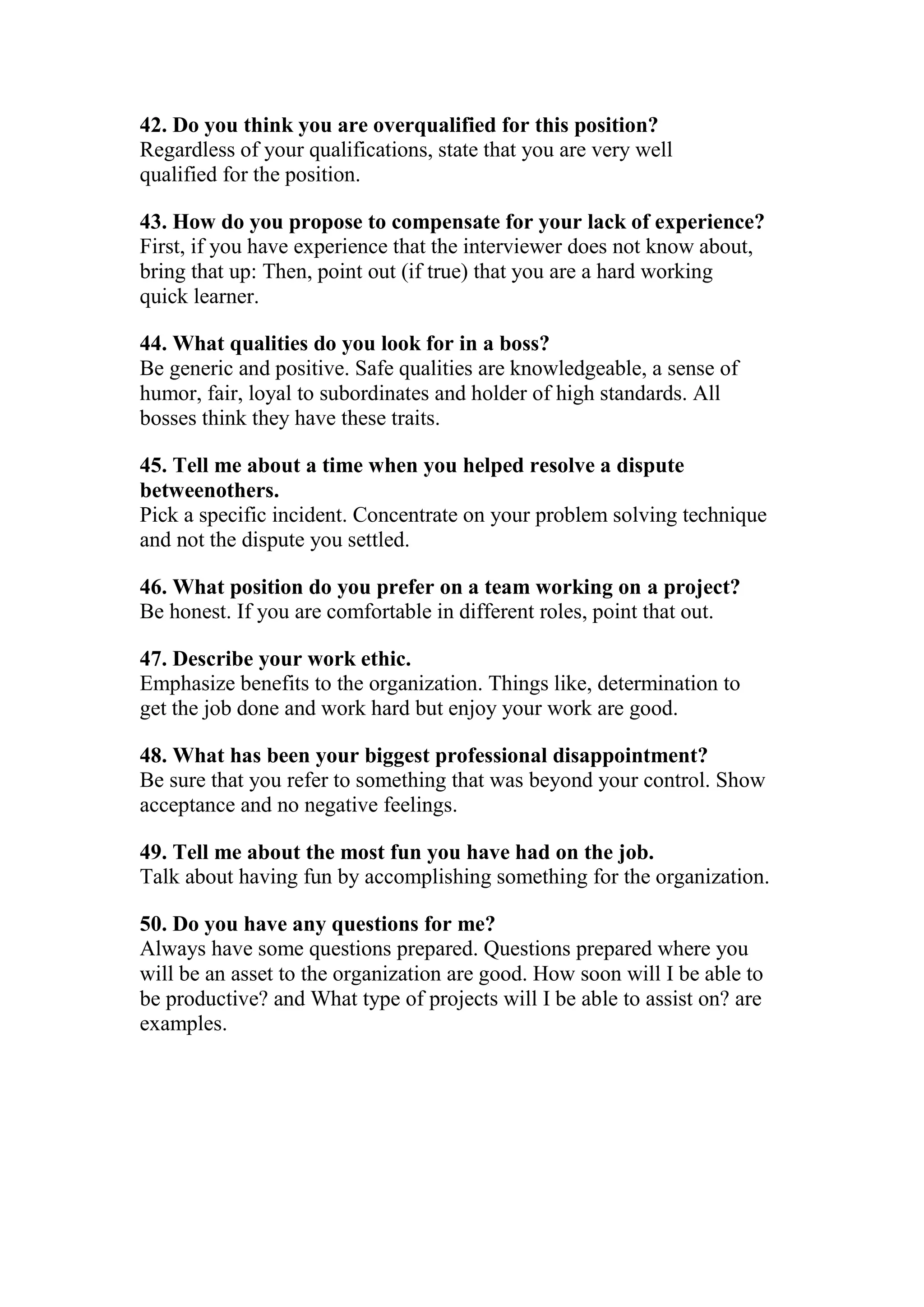 42. Do you think you are overqualified for this position?
Regardless of your qualifications, state that you are very well
qualified for the position.

43. How do you propose to compensate for your lack of experience?
First, if you have experience that the interviewer does not know about,
bring that up: Then, point out (if true) that you are a hard working
quick learner.

44. What qualities do you look for in a boss?
Be generic and positive. Safe qualities are knowledgeable, a sense of
humor, fair, loyal to subordinates and holder of high standards. All
bosses think they have these traits.

45. Tell me about a time when you helped resolve a dispute
betweenothers.
Pick a specific incident. Concentrate on your problem solving technique
and not the dispute you settled.

46. What position do you prefer on a team working on a project?
Be honest. If you are comfortable in different roles, point that out.

47. Describe your work ethic.
Emphasize benefits to the organization. Things like, determination to
get the job done and work hard but enjoy your work are good.

48. What has been your biggest professional disappointment?
Be sure that you refer to something that was beyond your control. Show
acceptance and no negative feelings.

49. Tell me about the most fun you have had on the job.
Talk about having fun by accomplishing something for the organization.

50. Do you have any questions for me?
Always have some questions prepared. Questions prepared where you
will be an asset to the organization are good. How soon will I be able to
be productive? and What type of projects will I be able to assist on? are
examples.
 