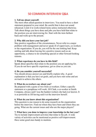 50 COMMON INTERVIEW Q&A
1. Tell me about yourself:
The most often asked question in interviews. You need to have a short
statement prepared in your mind. Be careful that it does not sound
rehearsed. Limit it to work-related items unless instructed otherwise.
Talk about things you have done and jobs you have held that relate to
the position you are interviewing for. Start with the item farthest
back and work up to the present.

2. Why did you leave your last job?
Stay positive regardless of the circumstances. Never refer to a major
problem with management and never speak ill of supervisors, co-workers
or the organization. If you do, you will be the one looking bad. Keep
smiling and talk about leaving for a positive reason such as an
opportunity, a chance to do something special or other forward-looking
reasons.

3. What experience do you have in this field?
Speak about specifics that relate to the position you are applying for.
If you do not have specific experience, get as close as you can.

4. Do you consider yourself successful?
You should always answer yes and briefly explain why. A good
explanation is that you have set goals, and you have met some and are
on track to achieve the others.

5. What do co-workers say about you?
Be prepared with a quote or two from co-workers. Either a specific
statement or a paraphrase will work. Jill Clark, a co-worker at Smith
Company, always said I was the hardest workers she had ever known. It
is as powerful as Jill having said it at the interview herself.

6. What do you know about this organization?
This question is one reason to do some research on the organization
before the interview. Find out where they have been and where they are
going. What are the current issues and who are the major players?

7. What have you done to improve your knowledge in the last year?
Try to include improvement activities that relate to the job. A wide
variety of activities can be mentioned as positive self-improvement.
Have some good ones handy to mention.
 