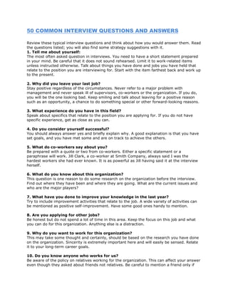 50 COMMON INTERVIEW QUESTIONS AND ANSWERS

Review these typical interview questions and think about how you would answer them. Read
the questions listed; you will also find some strategy suggestions with it.
1. Tell me about yourself:
The most often asked question in interviews. You need to have a short statement prepared
in your mind. Be careful that it does not sound rehearsed. Limit it to work-related items
unless instructed otherwise. Talk about things you have done and jobs you have held that
relate to the position you are interviewing for. Start with the item farthest back and work up
to the present.

2. Why did you leave your last job?
Stay positive regardless of the circumstances. Never refer to a major problem with
management and never speak ill of supervisors, co-workers or the organization. If you do,
you will be the one looking bad. Keep smiling and talk about leaving for a positive reason
such as an opportunity, a chance to do something special or other forward-looking reasons.

3. What experience do you have in this field?
Speak about specifics that relate to the position you are applying for. If you do not have
specific experience, get as close as you can.

4. Do you consider yourself successful?
You should always answer yes and briefly explain why. A good explanation is that you have
set goals, and you have met some and are on track to achieve the others.

5. What do co-workers say about you?
Be prepared with a quote or two from co-workers. Either a specific statement or a
paraphrase will work. Jill Clark, a co-worker at Smith Company, always said I was the
hardest workers she had ever known. It is as powerful as Jill having said it at the interview
herself.

6. What do you know about this organization?
This question is one reason to do some research on the organization before the interview.
Find out where they have been and where they are going. What are the current issues and
who are the major players?

7. What have you done to improve your knowledge in the last year?
Try to include improvement activities that relate to the job. A wide variety of activities can
be mentioned as positive self-improvement. Have some good ones handy to mention.

8. Are you applying for other jobs?
Be honest but do not spend a lot of time in this area. Keep the focus on this job and what
you can do for this organization. Anything else is a distraction.

9. Why do you want to work for this organization?
This may take some thought and certainly, should be based on the research you have done
on the organization. Sincerity is extremely important here and will easily be sensed. Relate
it to your long-term career goals.

10. Do you know anyone who works for us?
Be aware of the policy on relatives working for the organization. This can affect your answer
even though they asked about friends not relatives. Be careful to mention a friend only if
 