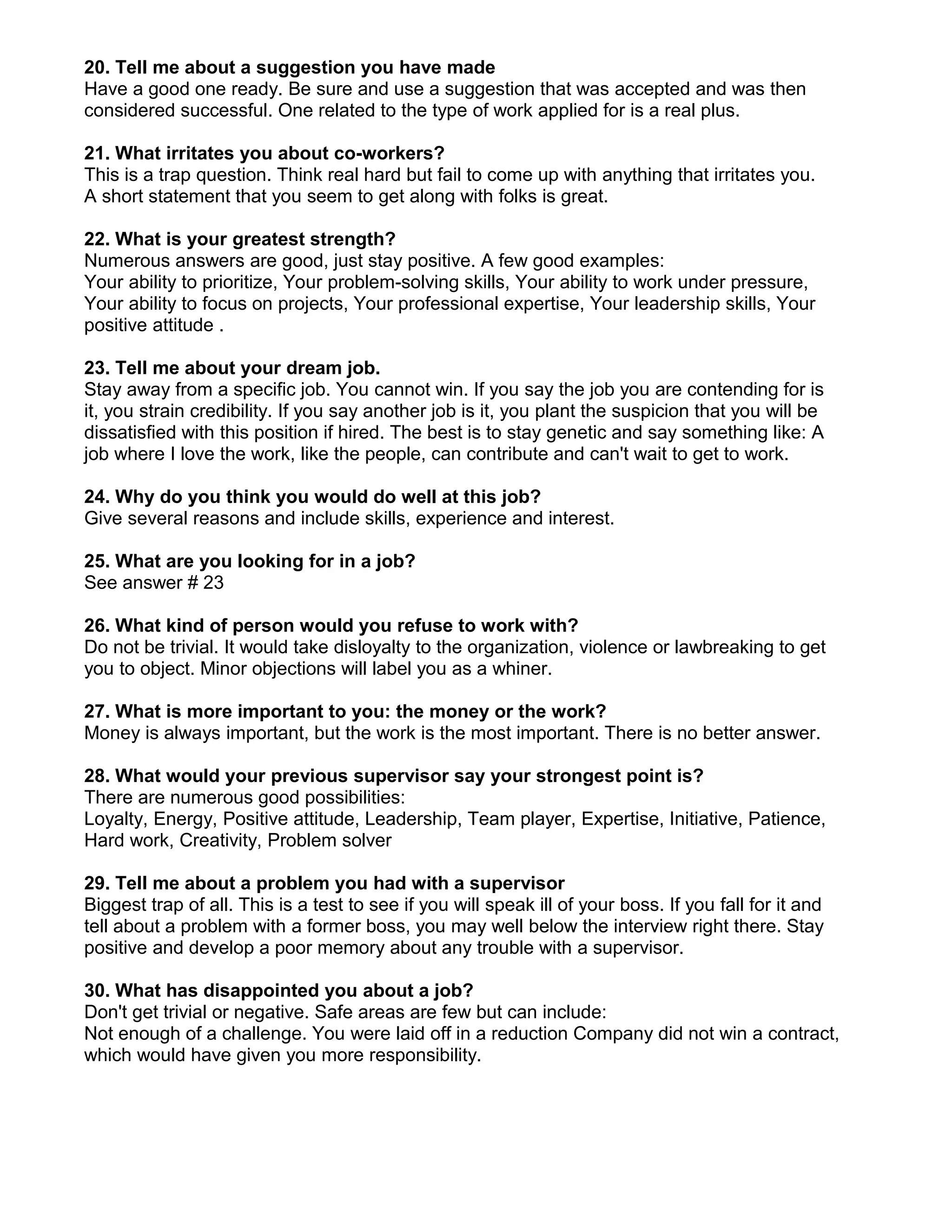20. Tell me about a suggestion you have made
Have a good one ready. Be sure and use a suggestion that was accepted and was then
considered successful. One related to the type of work applied for is a real plus.

21. What irritates you about co-workers?
This is a trap question. Think real hard but fail to come up with anything that irritates you.
A short statement that you seem to get along with folks is great.

22. What is your greatest strength?
Numerous answers are good, just stay positive. A few good examples:
Your ability to prioritize, Your problem-solving skills, Your ability to work under pressure,
Your ability to focus on projects, Your professional expertise, Your leadership skills, Your
positive attitude .

23. Tell me about your dream job.
Stay away from a specific job. You cannot win. If you say the job you are contending for is
it, you strain credibility. If you say another job is it, you plant the suspicion that you will be
dissatisfied with this position if hired. The best is to stay genetic and say something like: A
job where I love the work, like the people, can contribute and can't wait to get to work.

24. Why do you think you would do well at this job?
Give several reasons and include skills, experience and interest.

25. What are you looking for in a job?
See answer # 23

26. What kind of person would you refuse to work with?
Do not be trivial. It would take disloyalty to the organization, violence or lawbreaking to get
you to object. Minor objections will label you as a whiner.

27. What is more important to you: the money or the work?
Money is always important, but the work is the most important. There is no better answer.

28. What would your previous supervisor say your strongest point is?
There are numerous good possibilities:
Loyalty, Energy, Positive attitude, Leadership, Team player, Expertise, Initiative, Patience,
Hard work, Creativity, Problem solver

29. Tell me about a problem you had with a supervisor
Biggest trap of all. This is a test to see if you will speak ill of your boss. If you fall for it and
tell about a problem with a former boss, you may well below the interview right there. Stay
positive and develop a poor memory about any trouble with a supervisor.

30. What has disappointed you about a job?
Don't get trivial or negative. Safe areas are few but can include:
Not enough of a challenge. You were laid off in a reduction Company did not win a contract,
which would have given you more responsibility.
 