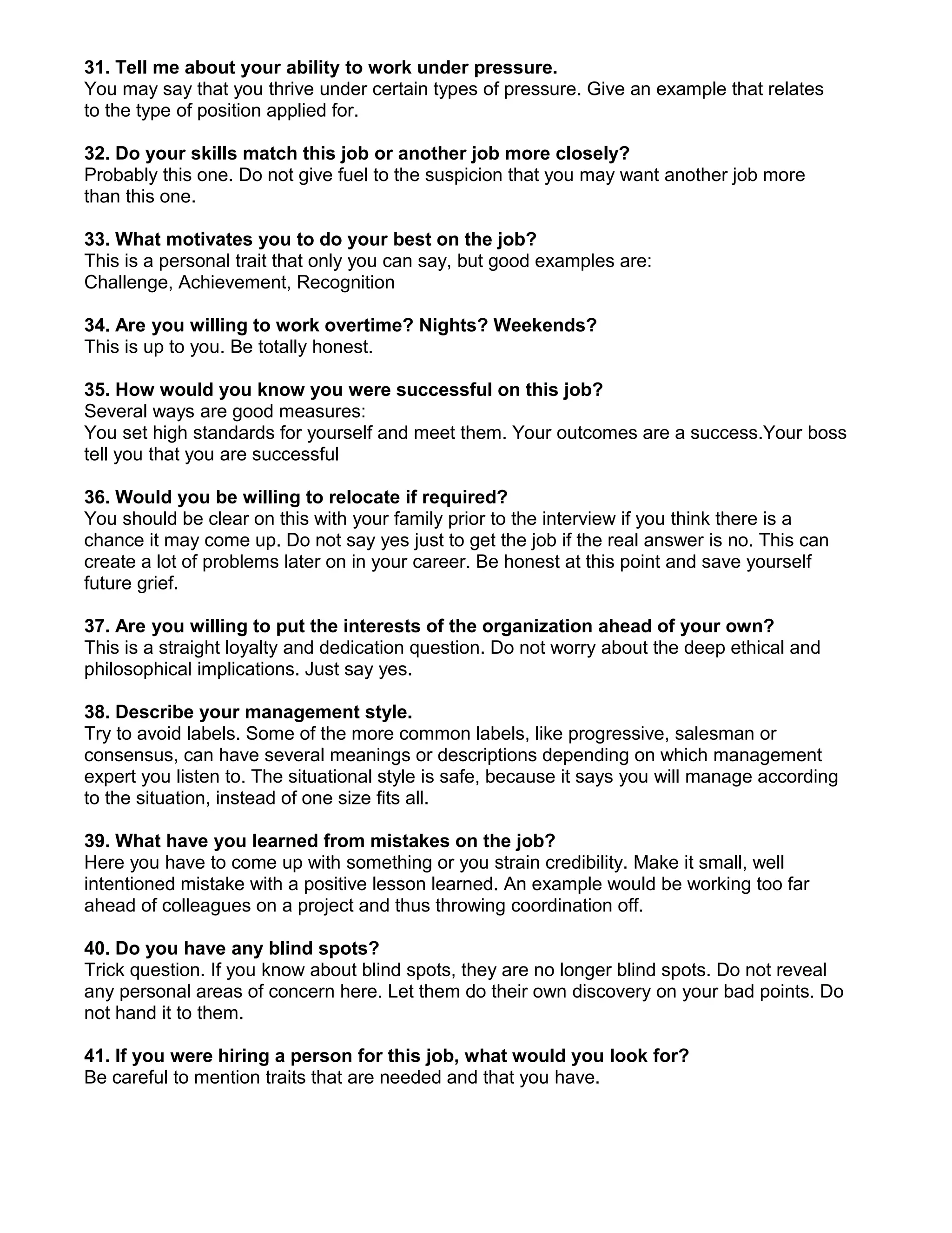 31. Tell me about your ability to work under pressure.
You may say that you thrive under certain types of pressure. Give an example that relates
to the type of position applied for.

32. Do your skills match this job or another job more closely?
Probably this one. Do not give fuel to the suspicion that you may want another job more
than this one.

33. What motivates you to do your best on the job?
This is a personal trait that only you can say, but good examples are:
Challenge, Achievement, Recognition

34. Are you willing to work overtime? Nights? Weekends?
This is up to you. Be totally honest.

35. How would you know you were successful on this job?
Several ways are good measures:
You set high standards for yourself and meet them. Your outcomes are a success.Your boss
tell you that you are successful

36. Would you be willing to relocate if required?
You should be clear on this with your family prior to the interview if you think there is a
chance it may come up. Do not say yes just to get the job if the real answer is no. This can
create a lot of problems later on in your career. Be honest at this point and save yourself
future grief.

37. Are you willing to put the interests of the organization ahead of your own?
This is a straight loyalty and dedication question. Do not worry about the deep ethical and
philosophical implications. Just say yes.

38. Describe your management style.
Try to avoid labels. Some of the more common labels, like progressive, salesman or
consensus, can have several meanings or descriptions depending on which management
expert you listen to. The situational style is safe, because it says you will manage according
to the situation, instead of one size fits all.

39. What have you learned from mistakes on the job?
Here you have to come up with something or you strain credibility. Make it small, well
intentioned mistake with a positive lesson learned. An example would be working too far
ahead of colleagues on a project and thus throwing coordination off.

40. Do you have any blind spots?
Trick question. If you know about blind spots, they are no longer blind spots. Do not reveal
any personal areas of concern here. Let them do their own discovery on your bad points. Do
not hand it to them.

41. If you were hiring a person for this job, what would you look for?
Be careful to mention traits that are needed and that you have.
 