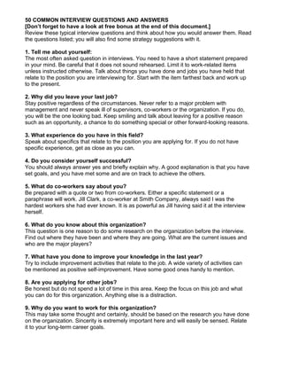50 COMMON INTERVIEW QUESTIONS AND ANSWERS
[Don’t forget to have a look at free bonus at the end of this document.]
Review these typical interview questions and think about how you would answer them. Read
the questions listed; you will also find some strategy suggestions with it.

1. Tell me about yourself:
The most often asked question in interviews. You need to have a short statement prepared
in your mind. Be careful that it does not sound rehearsed. Limit it to work-related items
unless instructed otherwise. Talk about things you have done and jobs you have held that
relate to the position you are interviewing for. Start with the item farthest back and work up
to the present.

2. Why did you leave your last job?
Stay positive regardless of the circumstances. Never refer to a major problem with
management and never speak ill of supervisors, co-workers or the organization. If you do,
you will be the one looking bad. Keep smiling and talk about leaving for a positive reason
such as an opportunity, a chance to do something special or other forward-looking reasons.

3. What experience do you have in this field?
Speak about specifics that relate to the position you are applying for. If you do not have
specific experience, get as close as you can.

4. Do you consider yourself successful?
You should always answer yes and briefly explain why. A good explanation is that you have
set goals, and you have met some and are on track to achieve the others.

5. What do co-workers say about you?
Be prepared with a quote or two from co-workers. Either a specific statement or a
paraphrase will work. Jill Clark, a co-worker at Smith Company, always said I was the
hardest workers she had ever known. It is as powerful as Jill having said it at the interview
herself.

6. What do you know about this organization?
This question is one reason to do some research on the organization before the interview.
Find out where they have been and where they are going. What are the current issues and
who are the major players?

7. What have you done to improve your knowledge in the last year?
Try to include improvement activities that relate to the job. A wide variety of activities can
be mentioned as positive self-improvement. Have some good ones handy to mention.

8. Are you applying for other jobs?
Be honest but do not spend a lot of time in this area. Keep the focus on this job and what
you can do for this organization. Anything else is a distraction.

9. Why do you want to work for this organization?
This may take some thought and certainly, should be based on the research you have done
on the organization. Sincerity is extremely important here and will easily be sensed. Relate
it to your long-term career goals.
 