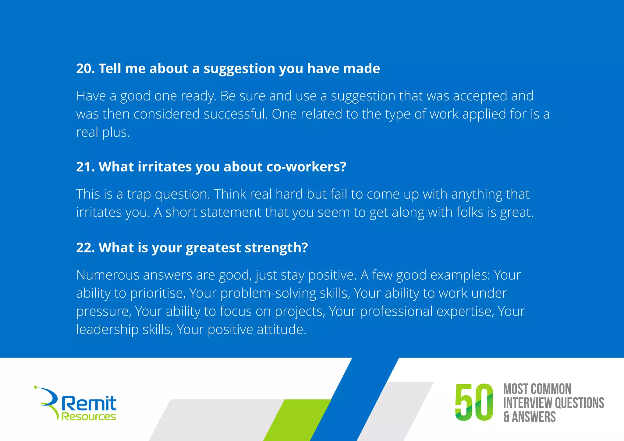 Most Common
Interview Questions
& Answers50
20. Tell me about a suggestion you have made
Have a good one ready. Be sure and use a suggestion that was accepted and
was then considered successful. One related to the type of work applied for is a
real plus.
21. What irritates you about co-workers?
This is a trap question. Think real hard but fail to come up with anything that
irritates you. A short statement that you seem to get along with folks is great.
22. What is your greatest strength?
Numerous answers are good, just stay positive. A few good examples: Your
ability to prioritise, Your problem-solving skills, Your ability to work under
pressure, Your ability to focus on projects, Your professional expertise, Your
leadership skills, Your positive attitude.
 
