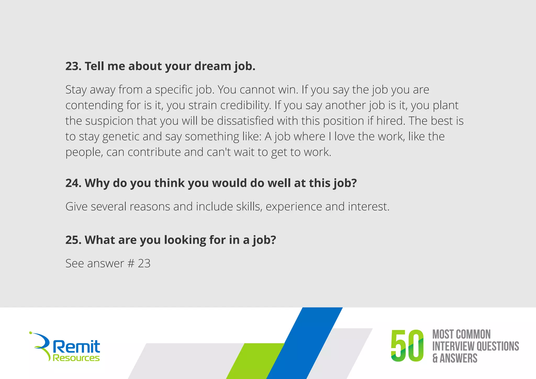 Most Common
Interview Questions
& Answers50
23. Tell me about your dream job.
Stay away from a speciﬁc job. You cannot win. If you say the job you are
contending for is it, you strain credibility. If you say another job is it, you plant
the suspicion that you will be dissatisﬁed with this position if hired. The best is
to stay genetic and say something like: A job where I love the work, like the
people, can contribute and can't wait to get to work.
24. Why do you think you would do well at this job?
Give several reasons and include skills, experience and interest.
25. What are you looking for in a job?
See answer # 23
 