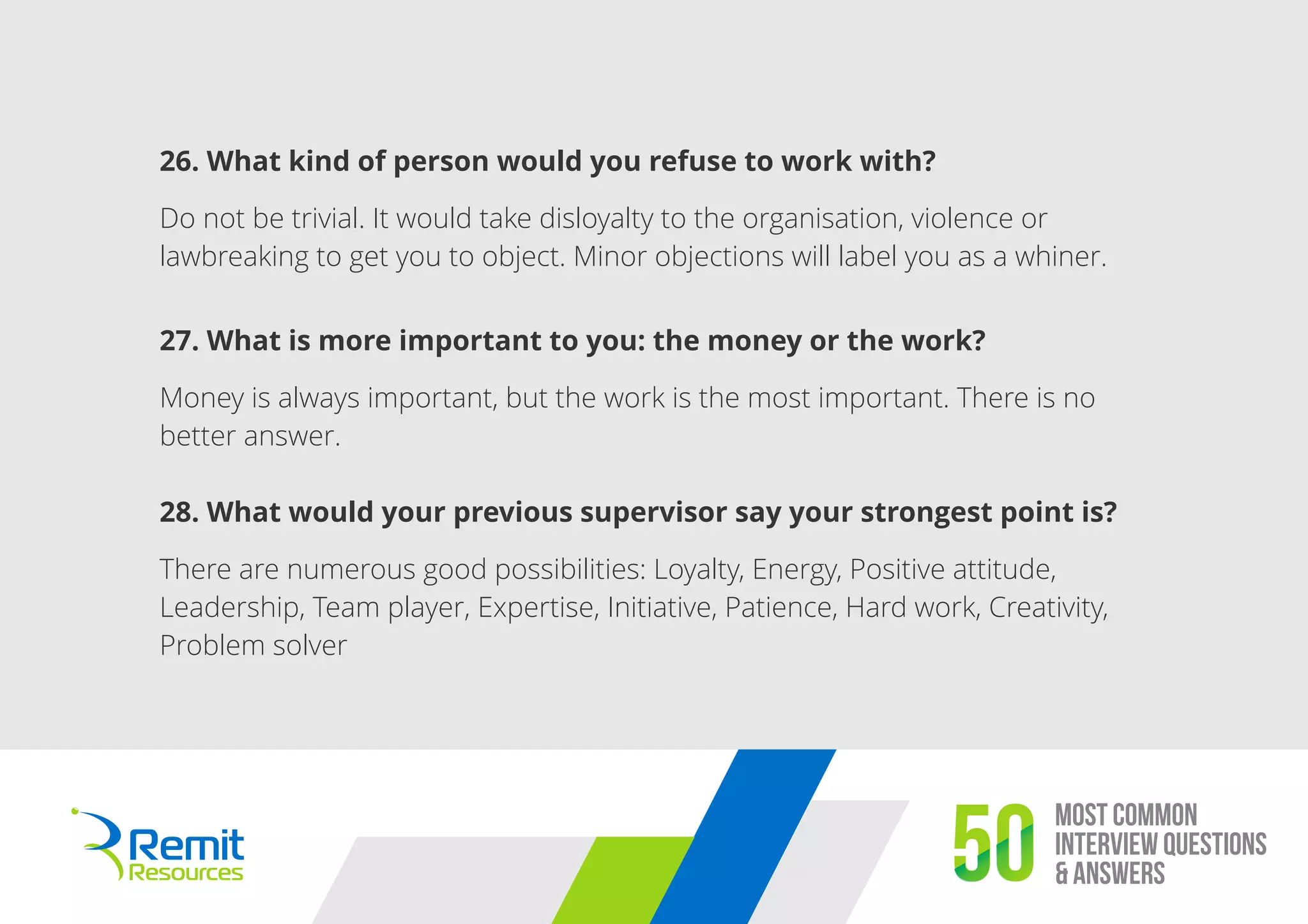 Most Common
Interview Questions
& Answers50
26. What kind of person would you refuse to work with?
Do not be trivial. It would take disloyalty to the organisation, violence or
lawbreaking to get you to object. Minor objections will label you as a whiner.
27. What is more important to you: the money or the work?
Money is always important, but the work is the most important. There is no
better answer.
28. What would your previous supervisor say your strongest point is?
There are numerous good possibilities: Loyalty, Energy, Positive attitude,
Leadership, Team player, Expertise, Initiative, Patience, Hard work, Creativity,
Problem solver
 