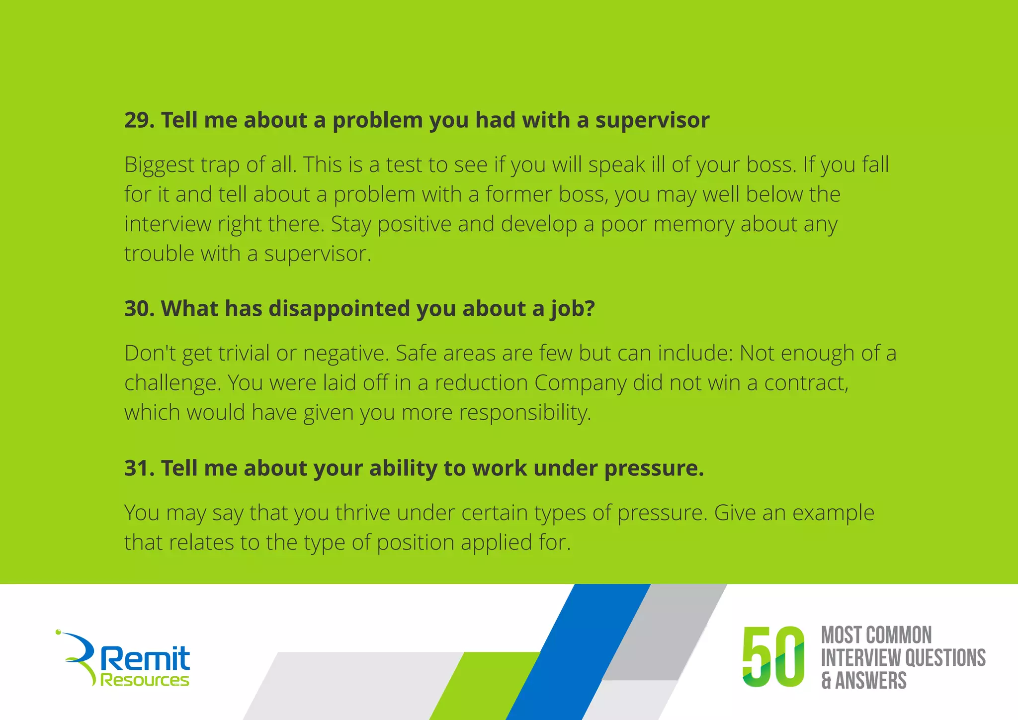 Most Common
Interview Questions
& Answers50
29. Tell me about a problem you had with a supervisor
Biggest trap of all. This is a test to see if you will speak ill of your boss. If you fall
for it and tell about a problem with a former boss, you may well below the
interview right there. Stay positive and develop a poor memory about any
trouble with a supervisor.
30. What has disappointed you about a job?
Don't get trivial or negative. Safe areas are few but can include: Not enough of a
challenge. You were laid oﬀ in a reduction Company did not win a contract,
which would have given you more responsibility.
31. Tell me about your ability to work under pressure.
You may say that you thrive under certain types of pressure. Give an example
that relates to the type of position applied for.
 