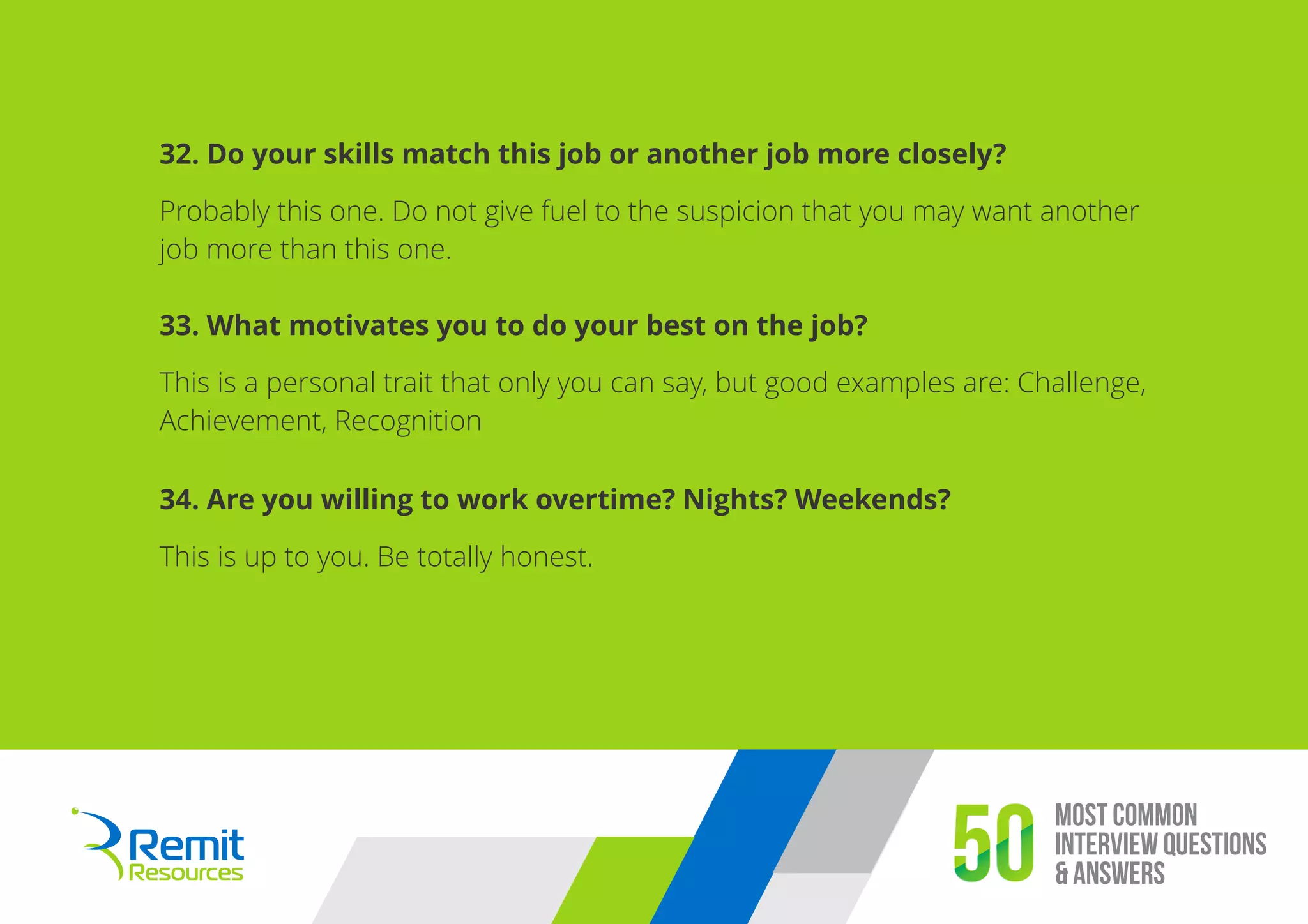 Most Common
Interview Questions
& Answers50
32. Do your skills match this job or another job more closely?
Probably this one. Do not give fuel to the suspicion that you may want another
job more than this one.
33. What motivates you to do your best on the job?
This is a personal trait that only you can say, but good examples are: Challenge,
Achievement, Recognition
34. Are you willing to work overtime? Nights? Weekends?
This is up to you. Be totally honest.
 
