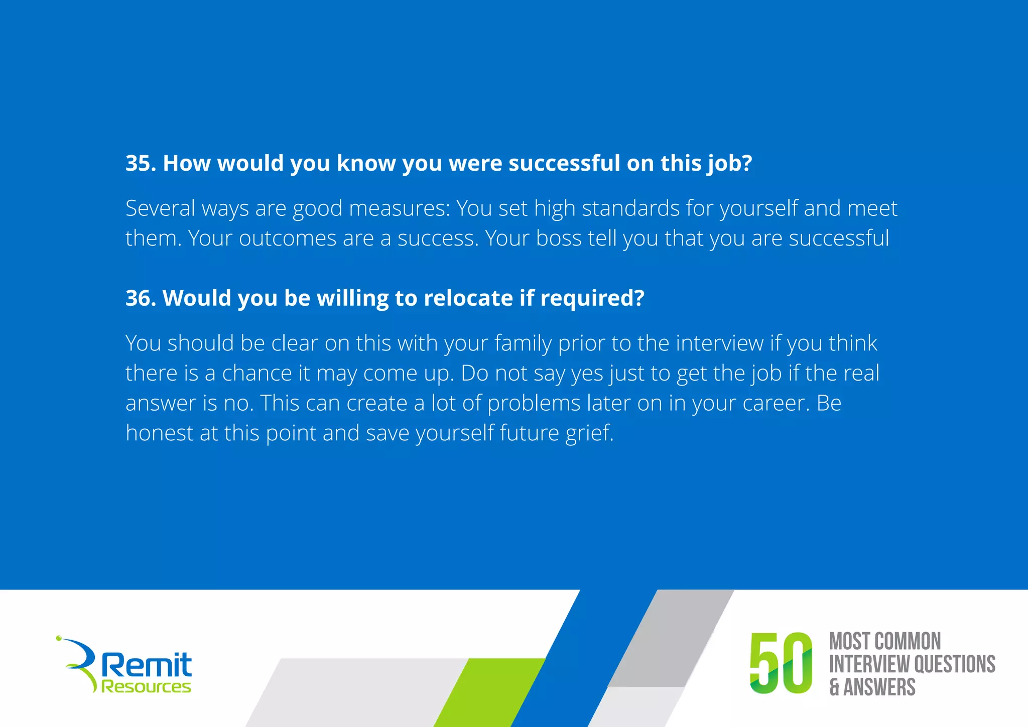 Most Common
Interview Questions
& Answers50
35. How would you know you were successful on this job?
Several ways are good measures: You set high standards for yourself and meet
them. Your outcomes are a success. Your boss tell you that you are successful
36. Would you be willing to relocate if required?
You should be clear on this with your family prior to the interview if you think
there is a chance it may come up. Do not say yes just to get the job if the real
answer is no. This can create a lot of problems later on in your career. Be
honest at this point and save yourself future grief.
 