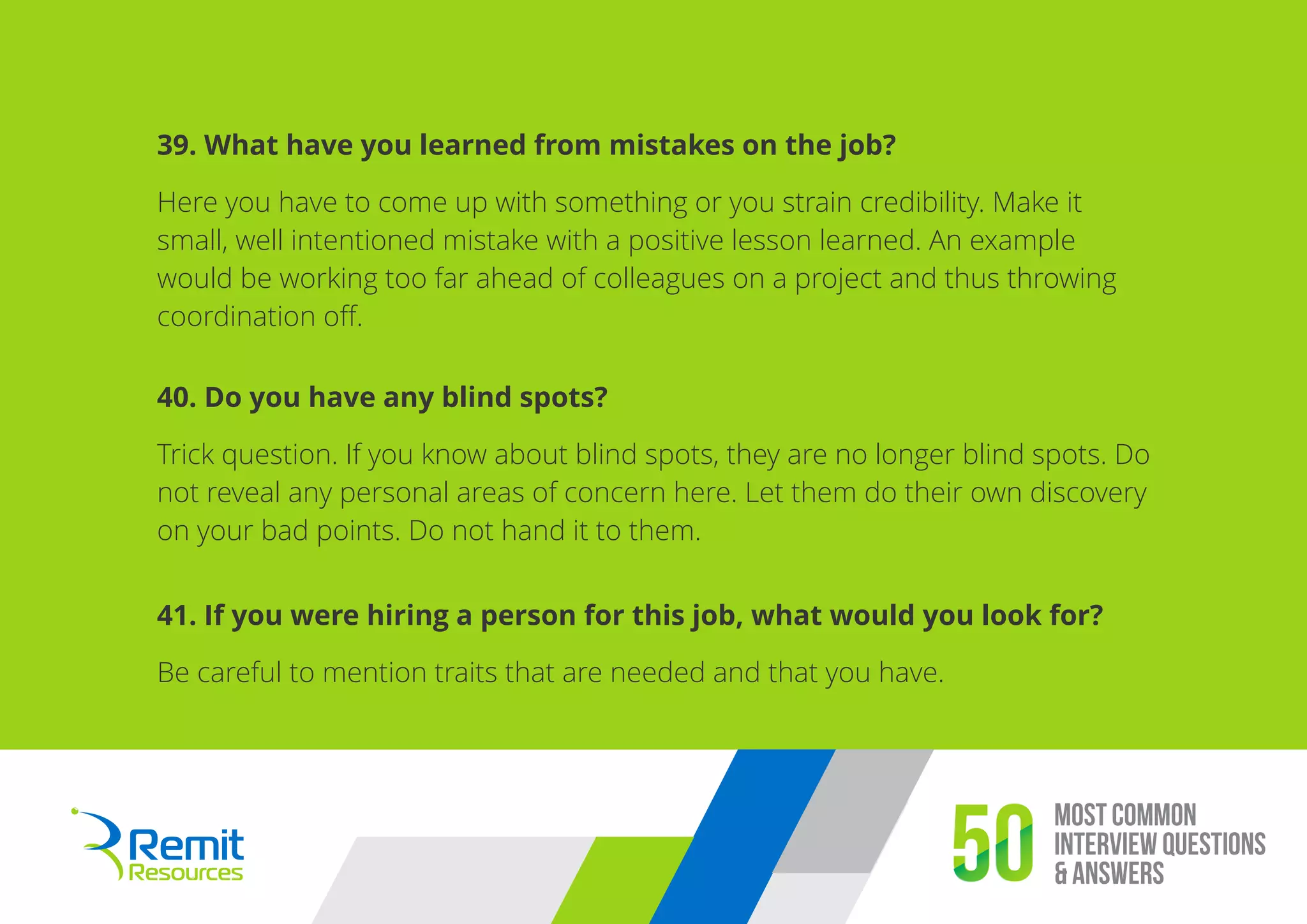 Most Common
Interview Questions
& Answers50
39. What have you learned from mistakes on the job?
Here you have to come up with something or you strain credibility. Make it
small, well intentioned mistake with a positive lesson learned. An example
would be working too far ahead of colleagues on a project and thus throwing
coordination oﬀ.
40. Do you have any blind spots?
Trick question. If you know about blind spots, they are no longer blind spots. Do
not reveal any personal areas of concern here. Let them do their own discovery
on your bad points. Do not hand it to them.
41. If you were hiring a person for this job, what would you look for?
Be careful to mention traits that are needed and that you have.
 