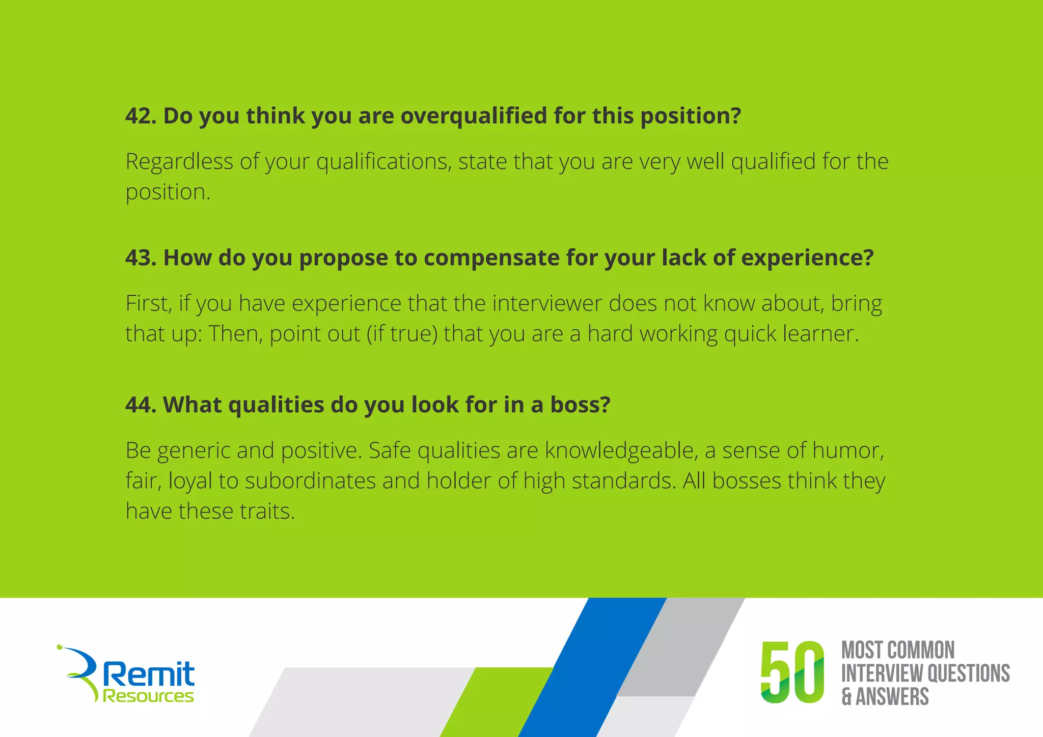 Most Common
Interview Questions
& Answers50
42. Do you think you are overqualiﬁed for this position?
Regardless of your qualiﬁcations, state that you are very well qualiﬁed for the
position.
43. How do you propose to compensate for your lack of experience?
First, if you have experience that the interviewer does not know about, bring
that up: Then, point out (if true) that you are a hard working quick learner.
44. What qualities do you look for in a boss?
Be generic and positive. Safe qualities are knowledgeable, a sense of humor,
fair, loyal to subordinates and holder of high standards. All bosses think they
have these traits.
 