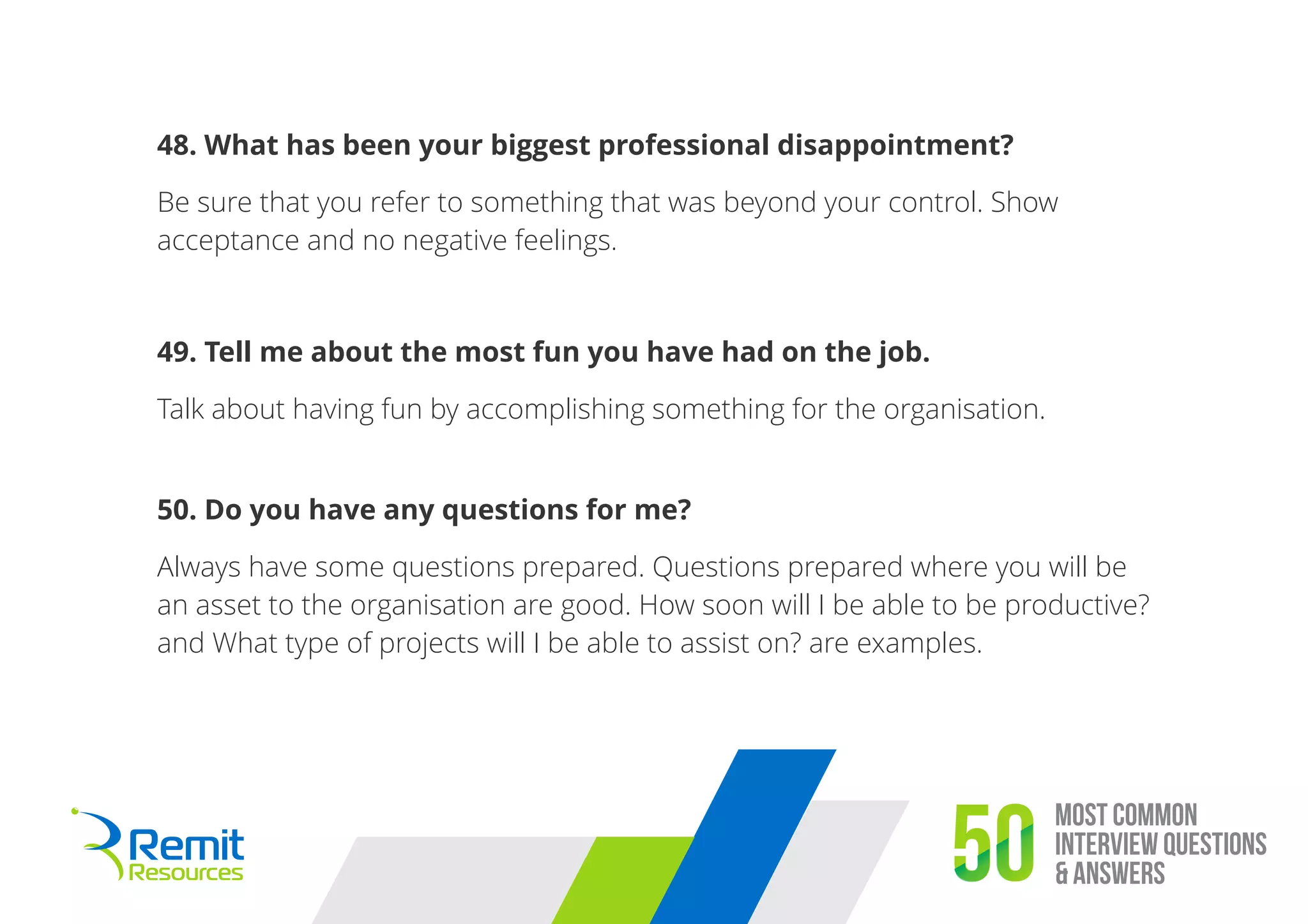 Most Common
Interview Questions
& Answers50
48. What has been your biggest professional disappointment?
Be sure that you refer to something that was beyond your control. Show
acceptance and no negative feelings.
49. Tell me about the most fun you have had on the job.
Talk about having fun by accomplishing something for the organisation.
50. Do you have any questions for me?
Always have some questions prepared. Questions prepared where you will be
an asset to the organisation are good. How soon will I be able to be productive?
and What type of projects will I be able to assist on? are examples.
 