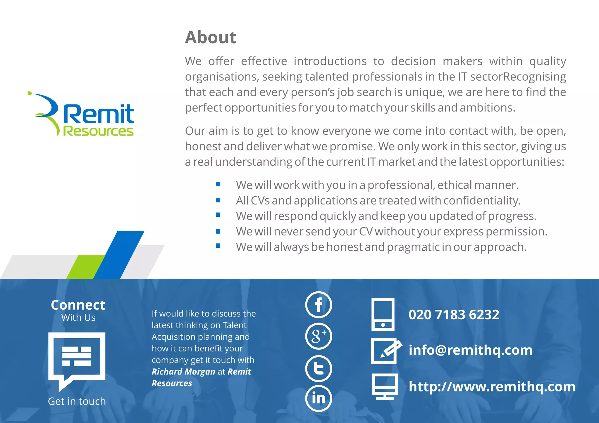 We oﬀer eﬀective introductions to decision makers within quality
organisations, seeking talented professionals in the IT sectorRecognising
that each and every person’s job search is unique, we are here to ﬁnd the
perfect opportunities for you to match your skills and ambitions.
Our aim is to get to know everyone we come into contact with, be open,
honest and deliver what we promise. We only work in this sector, giving us
a real understanding of the current IT market and the latest opportunities:
We will work with you in a professional, ethical manner.
All CVs and applications are treated with conﬁdentiality.
We will respond quickly and keep you updated of progress.
We will never send your CV without your express permission.
We will always be honest and pragmatic in our approach.
About
If would like to discuss the
latest thinking on Talent
Acquisition planning and
how it can beneﬁt your
company get it touch with
Richard Morgan at Remit
Resources
Connect
With Us
Get in touch
020 7183 6232
info@remithq.com
http://www.remithq.com
 