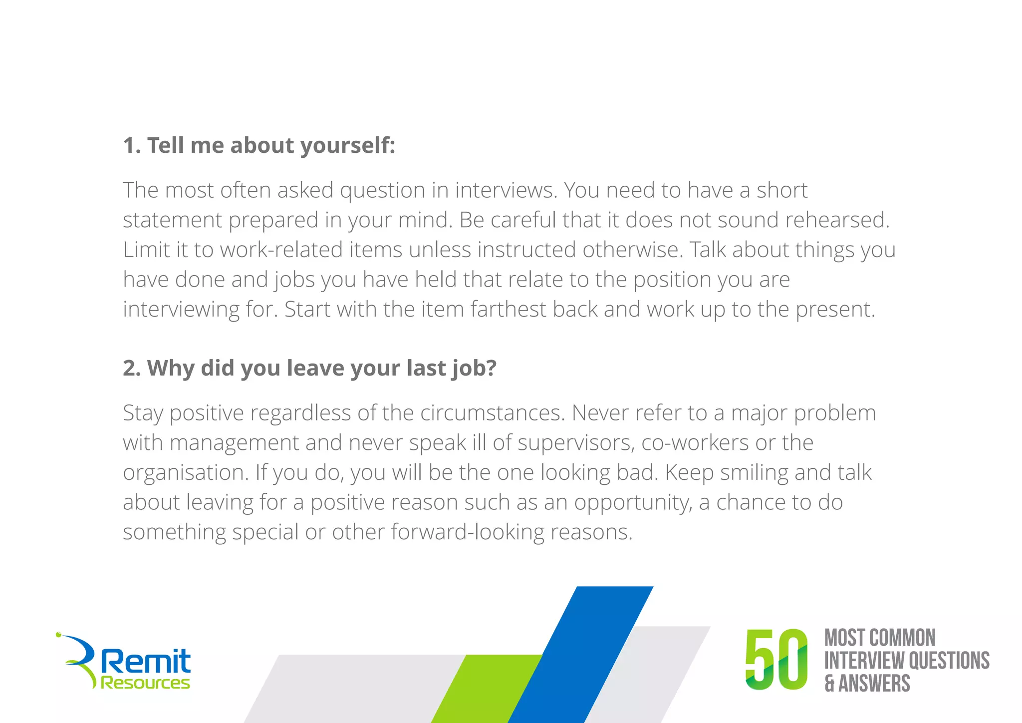 1. Tell me about yourself:
The most often asked question in interviews. You need to have a short
statement prepared in your mind. Be careful that it does not sound rehearsed.
Limit it to work-related items unless instructed otherwise. Talk about things you
have done and jobs you have held that relate to the position you are
interviewing for. Start with the item farthest back and work up to the present.
Most Common
Interview Questions
& Answers50
2. Why did you leave your last job?
Stay positive regardless of the circumstances. Never refer to a major problem
with management and never speak ill of supervisors, co-workers or the
organisation. If you do, you will be the one looking bad. Keep smiling and talk
about leaving for a positive reason such as an opportunity, a chance to do
something special or other forward-looking reasons.
 