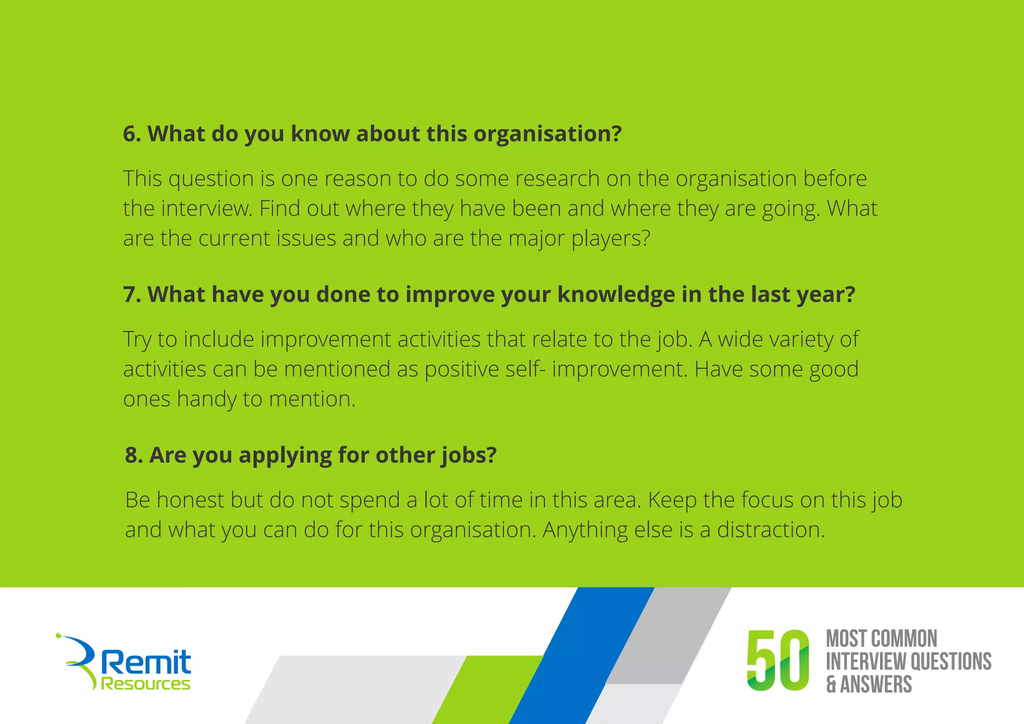Most Common
Interview Questions
& Answers50
6. What do you know about this organisation?
This question is one reason to do some research on the organisation before
the interview. Find out where they have been and where they are going. What
are the current issues and who are the major players?
7. What have you done to improve your knowledge in the last year?
Try to include improvement activities that relate to the job. A wide variety of
activities can be mentioned as positive self- improvement. Have some good
ones handy to mention.
8. Are you applying for other jobs?
Be honest but do not spend a lot of time in this area. Keep the focus on this job
and what you can do for this organisation. Anything else is a distraction.
 