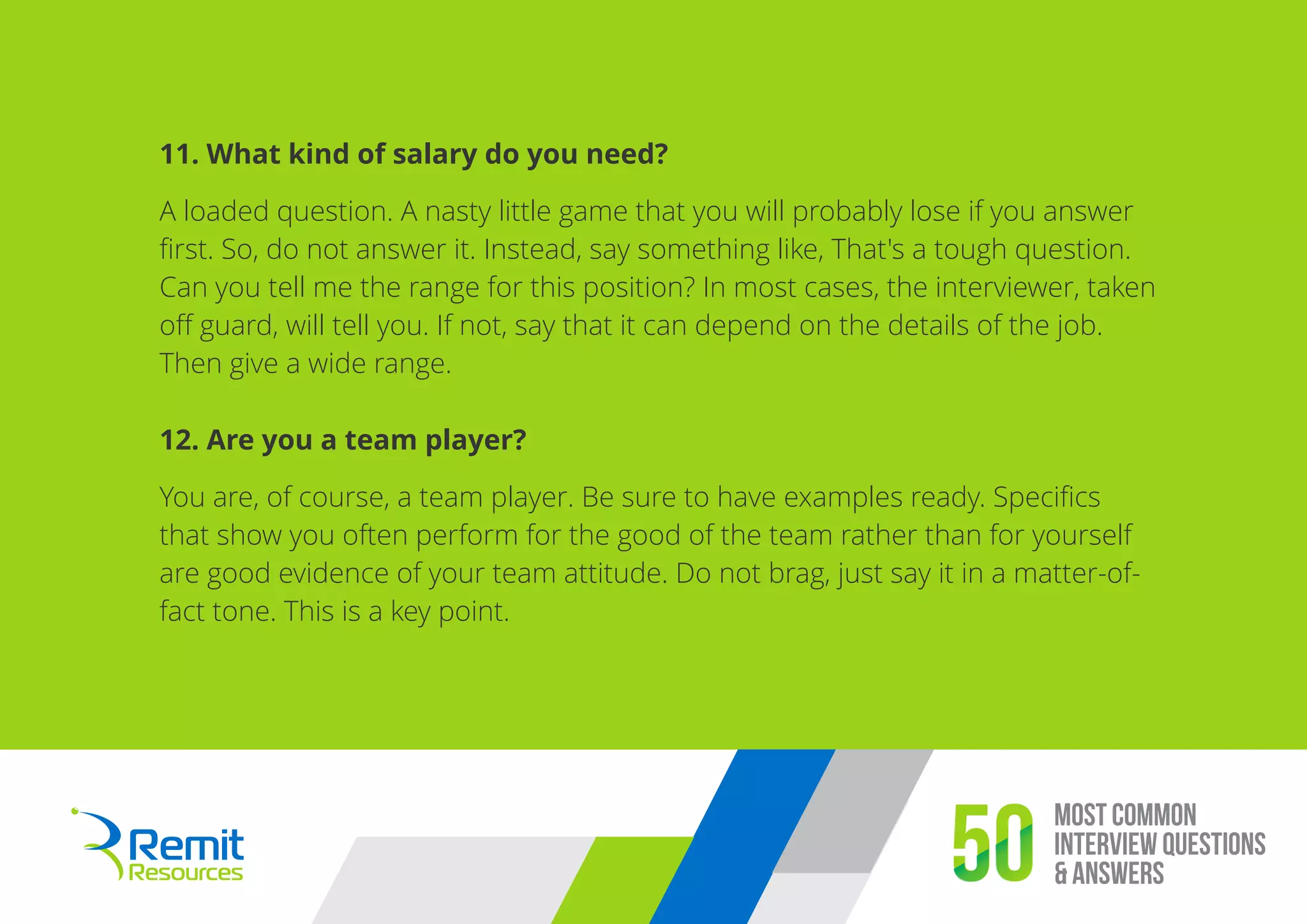 Most Common
Interview Questions
& Answers50
11. What kind of salary do you need?
A loaded question. A nasty little game that you will probably lose if you answer
ﬁrst. So, do not answer it. Instead, say something like, That's a tough question.
Can you tell me the range for this position? In most cases, the interviewer, taken
oﬀ guard, will tell you. If not, say that it can depend on the details of the job.
Then give a wide range.
12. Are you a team player?
You are, of course, a team player. Be sure to have examples ready. Speciﬁcs
that show you often perform for the good of the team rather than for yourself
are good evidence of your team attitude. Do not brag, just say it in a matter-of-
fact tone. This is a key point.
 