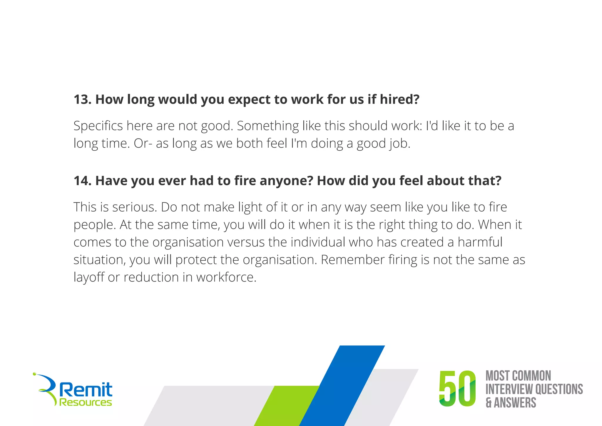 Most Common
Interview Questions
& Answers50
13. How long would you expect to work for us if hired?
Speciﬁcs here are not good. Something like this should work: I'd like it to be a
long time. Or- as long as we both feel I'm doing a good job.
14. Have you ever had to ﬁre anyone? How did you feel about that?
This is serious. Do not make light of it or in any way seem like you like to ﬁre
people. At the same time, you will do it when it is the right thing to do. When it
comes to the organisation versus the individual who has created a harmful
situation, you will protect the organisation. Remember ﬁring is not the same as
layoﬀ or reduction in workforce.
 