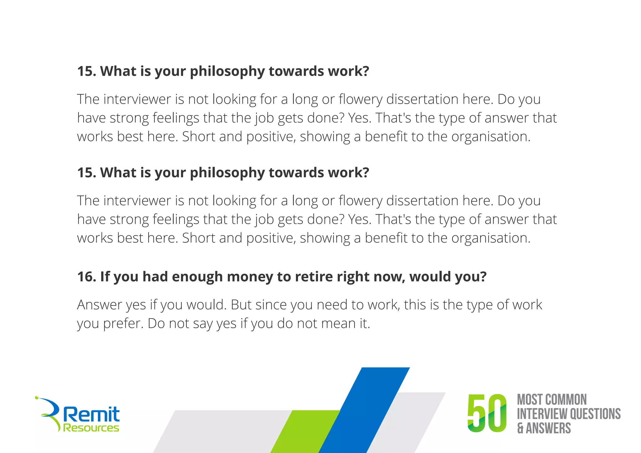 Most Common
Interview Questions
& Answers50
15. What is your philosophy towards work?
The interviewer is not looking for a long or ﬂowery dissertation here. Do you
have strong feelings that the job gets done? Yes. That's the type of answer that
works best here. Short and positive, showing a beneﬁt to the organisation.
15. What is your philosophy towards work?
The interviewer is not looking for a long or ﬂowery dissertation here. Do you
have strong feelings that the job gets done? Yes. That's the type of answer that
works best here. Short and positive, showing a beneﬁt to the organisation.
16. If you had enough money to retire right now, would you?
Answer yes if you would. But since you need to work, this is the type of work
you prefer. Do not say yes if you do not mean it.
 