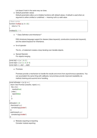 Let doesn’t hoist in the same way var does.
Default parameter values
Default parameters allow us to initialize functions with default values. A default is used when an
argument is either omitted or undefined — meaning null is a valid value.
// Basic syntax
function multiply (a, b = 2) {
return a * b;
}
multiply(5); // 10
** Class Definition and Inheritance**
ES6 introduces language support for classes (class keyword), constructors (constructor keyword),
and the extend keyword for inheritance.
for-of operator
The for...of statement creates a loop iterating over iterable objects.
Spread Operator
For objects merging
const obj1 = { a: 1, b: 2 }
const obj2 = { a: 2, c: 3, d: 4}
const obj3 = {...obj1, ...obj2}
Promises
Promises provide a mechanism to handle the results and errors from asynchronous operations. You
can accomplish the same thing with callbacks, but promises provide improved readability via
method chaining and succinct error handling.
const isGreater = (a, b) => {
return new Promise ((resolve, reject) => {
if(a > b) {
resolve(true)
} else {
reject(false)
}
})
}
isGreater(1, 2)
.then(result => {
console.log('greater')
})
.catch(result => {
console.log('smaller')
})
Modules exporting & importing
Consider module exporting:
 