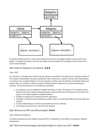 A real life example could be a case of card reader which acts as an adapter between memory card and a
laptop. You plugin the memory card into card reader and card reader into the laptop so that memory card
can be read via laptop.
Q35: State the features of an interface. ★★★
Topic: OOP
An interface is a template that contains only the signature of methods. The signature of a method consists of
the numbers of parameters, the type of parameter (value, reference, or output), and the order of parameters.
An interface has no implementation on its own because it contains only the definition of methods without any
method body. An interface is defined using the interface keyword. Moreover, you cannot instantiate an
interface. The various features of an interface are as follows:
An interface is used to implement multiple inheritance in code. This feature of an interface is quite
different from that of abstract classes because a class cannot derive the features of more than one
class but can easily implement multiple interfaces.
It defines a specific set of methods and their arguments.
Variables in interface must be declared as public, static, and final while methods must be public and
abstract.
A class implementing an interface must implement all of its methods.
An interface can derive from more than one interface.
Q36: What are the DRY and DIE principles? ★★★
Topic: Software Architecture
In software engineering, Don't Repeat Yourself (DRY) or Duplication is Evil (DIE) is a principle of software
development.
Q37: What are the advantages and disadvantages of using "use strict"? ★★★
 
