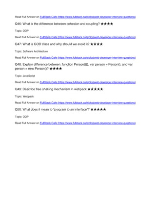 Read Full Answer on FullStack.Cafe (https://www.fullstack.cafeblogweb-developer-interview-questions)
Q46: What is the difference between cohesion and coupling? ★★★★
Topic: OOP
Read Full Answer on FullStack.Cafe (https://www.fullstack.cafeblogweb-developer-interview-questions)
Q47: What is GOD class and why should we avoid it? ★★★★
Topic: Software Architecture
Read Full Answer on FullStack.Cafe (https://www.fullstack.cafeblogweb-developer-interview-questions)
Q48: Explain difference between: function Person(){}, var person = Person(), and var
person = new Person()? ★★★★
Topic: JavaScript
Read Full Answer on FullStack.Cafe (https://www.fullstack.cafeblogweb-developer-interview-questions)
Q49: Describe tree shaking mechanism in webpack ★★★★★
Topic: Webpack
Read Full Answer on FullStack.Cafe (https://www.fullstack.cafeblogweb-developer-interview-questions)
Q50: What does it mean to “program to an interface”? ★★★★★
Topic: OOP
Read Full Answer on FullStack.Cafe (https://www.fullstack.cafeblogweb-developer-interview-questions)
 