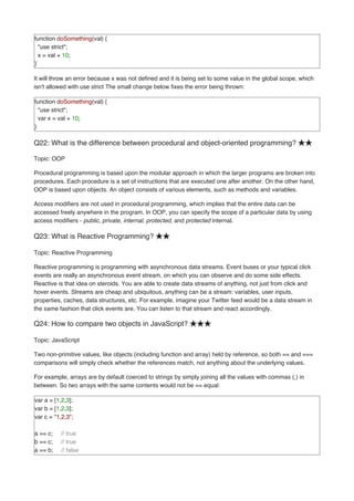 function doSomething(val) {
"use strict";
x = val + 10;
}`
It will throw an error because x was not defined and it is being set to some value in the global scope, which
isn't allowed with use strict The small change below fixes the error being thrown:
function doSomething(val) {
"use strict";
var x = val + 10;
}
Q22: What is the difference between procedural and object-oriented programming? ★★
Topic: OOP
Procedural programming is based upon the modular approach in which the larger programs are broken into
procedures. Each procedure is a set of instructions that are executed one after another. On the other hand,
OOP is based upon objects. An object consists of various elements, such as methods and variables.
Access modifiers are not used in procedural programming, which implies that the entire data can be
accessed freely anywhere in the program. In OOP, you can specify the scope of a particular data by using
access modifiers - public, private, internal, protected, and protected internal.
Q23: What is Reactive Programming? ★★
Topic: Reactive Programming
Reactive programming is programming with asynchronous data streams. Event buses or your typical click
events are really an asynchronous event stream, on which you can observe and do some side effects.
Reactive is that idea on steroids. You are able to create data streams of anything, not just from click and
hover events. Streams are cheap and ubiquitous, anything can be a stream: variables, user inputs,
properties, caches, data structures, etc. For example, imagine your Twitter feed would be a data stream in
the same fashion that click events are. You can listen to that stream and react accordingly.
Q24: How to compare two objects in JavaScript? ★★★
Topic: JavaScript
Two non-primitive values, like objects (including function and array) held by reference, so both == and ===
comparisons will simply check whether the references match, not anything about the underlying values.
For example, arrays are by default coerced to strings by simply joining all the values with commas (,) in
between. So two arrays with the same contents would not be == equal:
var a = [1,2,3];
var b = [1,2,3];
var c = "1,2,3";
a == c; // true
b == c; // true
a == b; // false
 