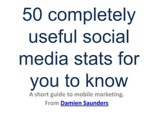 50 completely useful social media stats for you to know A short guide to mobile marketing. From Damien Saunders 