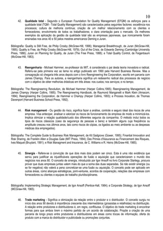 42. Qualidade total - Segundo o European Foundation for Quality Management (EFQM) os esforços para a
qualidade total (TQM - Total Quality Management) são caracterizados pelos seguintes factores: excelência nos
processos; cultura de melhoria contínua; criação de um melhor relacionamento com os clientes e
fornecedores; envolvimento de todos os trabalhadores; e clara orientação para o mercado. Os melhores
exemplos da aplicação da gestão da qualidade total são as empresas japonesas, que ironicamente foram
ensinadas nos anos 40 e 50 pelos mestres americanos Deming e Juran.
Bibliografia: Quality is Still Free, de Philip Crosby (McGraw-Hill, 1996); Managerial Breakthrough, de Juran (McGraw-Hill,
1995); Quality is Free, de Philip Crosby (McGraw-Hill, 1979); Out of the Crisis, de Edwards Deming (Cambridge University
Press, 1986); Juran on Planning for Quality, de Juran (The Free Press, 1988); e Total Quality Control, de Feigenbaum
(McGraw-Hill, 1983).
43. Reengenharia - Michael Hammer, ex-professor do MIT, é considerado o pai desta teoria inovadora e radical.
Referiu-se pela primeira vez ao tema no artigo publicado em 1990 pela Harvard Business Review. Mas a
consagração só chegaria três anos depois com o livro Reengineering the Corporation, escrito em parceria com
James Champy. Para os autores, a reengenharia significa um redesenho radical dos processos de negócio
com o objetivo de obter melhorias drásticas em três áreas: nos custos; nos serviços; e no tempo.
Bibliografia: The Reengineering Revolution, de Michael Hammer (Harper Collins,1995); Reengineering Management, de
James Champy (Harper Collins, 1995); The Reengineering Handbook, de Raymond Manganelli e Mark Klein (Amacom,
1994); Reengineering the Corporation, de Hammer e Champy (Harper Collins, 1993); e Process Inovation, de Thomas
Davenport (Harvard Business School Press, 1992).
44. Risk management - Ou gestão do risco, significa fazer a análise, controle e seguro ideal dos riscos de uma
empresa. Visa antecipar, analisar e valorizar os riscos de funcionamento da empresa de modo a minimizá-los.
Implica otimizar a relação qualidade/custo dos diferentes seguros da companhia. O método inclui todos os
tipos de riscos clássicos (caso da segurança de pessoas e bens) e também alguns cuja freqüência ou
amplitude cresceu nos últimos anos, tais como riscos de cópias, os ligados ao meio ambiente ou as despesas
médicas dos empregados).
Bibliografia: The Complete Guide to Business Risk Management, de Kit Sadgrove (Gower, 1995); Finantial Innovation and
Risk Sharing, de Franklin Allen e Douglas Gale (MIT Press, 1994); Des Primes d'Assurance au Financement des Risques,
Ives Maquet (Bruylant, 1991); e Risk Managment and Insurance, de C. Williams e R. Heins (McGraw-Hill, 1985).
45. Sinergia - Refere-se à convicção de que dois mais dois podem ser cinco. Esta é uma não evidência que
serviu para justificar as injustificáveis operações de fusão e aquisição que caracterizaram o mundo dos
negócios nos anos 80. O conceito de sinergia, introduzido por Igor Ansoff no livro Corporate Startegy, procura
provar que duas empresas juntas valem mais do que a soma das duas separadas. Se não existir sinergia (ou
se for negativa) não valerá a pena concretizar-se uma fusão ou aquisição. O conceito pode ser aplicado em
outras áreas, como alianças estratégicas, joint-ventures, acordos de cooperação, relações das empresas com
fornecedores ou clientes e equipes de trabalho pluridisciplinares.
Bibliografia: Implementing Strategic Management, de Igor Ansoff (Pentice-Hall, 1984); e Corporate Strategy, de Igor Ansoff
(MCGraw-Hill, 1965).
46. Trade marketing - Significa a otimização da relação entre o produtor e o distribuidor. O conceito surgiu no
início dos anos 90 devido à importância crescente dos intermediários (grossistas e retalhistas) na distribuição.
A relação entre produtores e distribuidores é, em regra, conflituosa. O objetivo do trade marketing é encontrar
formas para que ambos tirem o máximo partido de um acordo de colaboração. Propõe a criação de uma
parceria de longo prazo entre produtores e distribuidores em áreas como trocas de informação, oferta do
produto com a marca do distribuidor e publicidade ou promoções conjuntas.
10
 