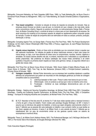 Bibliografia: Concurrent Marketing, de Frank Cespedes (HBS Press, 1996); Le Trade Marketing Mix, de Bruno Chevot e
Emmanuel Pouet (Presses du Management, 1995); e Le Trade Marketing, de Claude Chinardet (Éditions d´Organizations,
1994).
47. Time based competition - Consiste na redução do tempo de resposta às evoluções do mercado. Hoje as
empresas devem fornecer ao cliente o que ele quer, no momento em que o deseja e não mais tarde, senão
será a concorrência a fazê-lo. Segundo os autores do conceito, os norte-americanos George Stalk e Thomas
Hout, do Boston Consulting Group, o controle do tempo é a chave para um bom desempenho da empresa. Na
atual conjuntura de mudança só as empresas capazes de adaptar-se rapidamente podem conquistar quotas
de mercado. O poder de reação da companhia deve ser estimulado em todos os campos: produtos; produção;
distribuição; e serviço.
Bibliografia: Competing Against Time, de George Stalk e Thomas Hout (The Free Press, 1990); The Product Development
Challenge, de Kim Clark e Steven Wheelwright (HBS Press,1995); e Producy Juggernauts, de Jean-Philippe Deschamps
(HBS Press, 1995).
48. Urgente versus importante - Existe um fosso entre as atividades que nos consomem tempo e aquelas que
são realmente importantes. Os métodos de gestão do tempo tradicionais ensinam a fazer mais coisas em
menos tempo, ou seja, a ser mais eficiente em áreas como os compromissos, reuniões, horários, objetivos e
atividades. Os nossos maiores desafios não são, no entanto, resolvidos com a velocidade ou a quantidade de
tarefas preenchidas. São problemas de eficácia (satisfação dos nossas metas prioritárias) e de ordem
qualitativa. Enquanto os primeiros dizem respeito ao modo como gerimos o tempo, os segundos referem-se à
gestão das nossas vidas.
Bibliografia: First Thing First, de Steven Covey (Simon & Schuster, 1994); Seven Habits of Highly Effective People, de S.
Covey (Simon & Schuster, 1992); Time Trap, de Alec Mackenzie (Amacom,1990); e Principle-Centered Leadership,
S.Covey (Simon & Schuster, 1990).
49. Vantagem competitiva - Michael Porter demonstrou que as empresas bem sucedidas obedecem a padrões
definidos de comportamento que podem ser resumidas em três estratégias genéricas (as fontes de vantagem
competitiva sobre os concorrentes):
1) Liderança baseada no fator custo - Possuir custos mais baixos do que os rivais;
2) Diferenciação - Criar um produto ou serviço que é visto na indústria como único;
3) Focalização - Combinar as duas estratégias direcionando-as para um alvo
específico.
Bibliografia: Strategy - Seeking and Securing Competitive Advantage, de Michael Porter (HBS Press,1991); Competitive
Advantage - Creating and Sustaining Superior Performance, de Michael Porter (The Free Press, 1985); e Competitive
Strategy - Tecniques for Analyzing Industries and Competitors, de Michael Porter (The Free Press, 1980).
50. X, Y, Z - Nascidas no final dos anos 50, as teorias X e Y são duas visões opostas sobre a natureza humana e
a forma de gerir a força de trabalho. Foram criadas pelo psicólogo Douglas McGregor, do MIT. A teoria X
assume que os indivíduos não gostam de trabalhar, a menos que sejam obrigados coercivamente a fazê-lo. A
teoria Y defende que as pessoas têm auto-realização no trabalho e que cumprem melhor as suas tarefas se
não forem vigiadas por terceiros. A teoria Z, de William Ouchi, é uma variante da teoria Y. Defende que os
trabalhadores têm um grau de envolvimento similar ao dos gestores quando existe um sistema de
recompensas e incentivos eficaz.
Bibliografia: Theory Z, de William Ouchi (Addison-Wesley,1981); The Professional Manager, de D. McGregor (McGraw-Hill,
1967); e The Human Side of the Enterprise, de Douglas McGregor (McGraw-Hill, 1960).
Fonte: Executive Digest (Portugal)
11
 