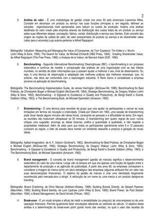 5. Análise de valor - É uma metodologia de gestão criada nos anos 50 pelo americano Lawrence Miles.
Consiste em decompor um produto ou serviço nas suas funções principais e, em seguida, delinear as
soluções organizacionais mais apropriadas para reduzir os custos de produção. Implica uma análise
detalhada do valor criado pela empresa através da distribuição dos custos totais de um produto ou serviço
pelas suas diferentes etapas: concepção, fabrico, venda, distribuição e serviço aos clientes. Este conceito deu
origem às noções de cadeia de valor, de valor acrescentado do produto ou serviço e de shareholder value
(valor para o acionista) cuja autoria pertence a Alfred Rappaport.
Bibliografia: Valuation: Measuring and Managing the Value of Companies, de Tom Copeland, Tim Koller e J. Murrin
(John Wiley & Sons, 1995); The Search for Value, de Michael Ehrhardt (HBS Press, 1994); Creating Shareholder Value,
de Alfred Rappaport (The Free Press, 1986); e Analyse de la Valeur, de Bernard Adam (ESF, 1990).
6. Benchmarking - Segundo International Benchmarking Clearinghouse (IBC), o benchmarking é um processo
sistemático e contínuo de medida e comparação das práticas de uma organização com as das líderes
mundiais, no sentido de obter informações que a possam ajudar a melhorar o seu nível de desempenho. Ou
seja, é uma técnica de observação e adaptação das melhores práticas das melhores empresas, que, no
entanto, não deve ser confundida com a espionagem industrial. A Rank Xerox é considerada a empresa
pioneira na aplicação do benchmarking.
Bibliografia: The Benchmarking Implementation Guide, de James Harrington (McGraw-Hill, 1996); Benchmarking for Best
Pratices, de Christopher Bogan e Michael English (McGraw-Hill, 1994); Strategic Benchmarking, de Gregory Watson (John
Wiley & Sons, 1993); Benchmarking - A Signpost to Excellence in Quality and Productivity, de Bengt Karlof e Svante
Ostblom (Wiley, 1993); e The Benchmarking Book, de Michael Spendolini (Amacom, 1992).
7. Brainstorming - É uma técnica para reuniões de grupo que visa ajudar os participantes a vencer as suas
limitações em termos de inovação e criatividade. Criada por Osborn em 1963, uma sessão de brainstorming
pode durar desde alguns minutos até várias horas, consoante as pessoas e a dificuldade do tema. Em regra,
as reuniões não costumam ultrapassar os 30 minutos. O brainstorming tem quatro regras de ouro: nunca
critique uma sugestão; encoraje as idéias bizarras; prefira a quantidade à qualidade; e não respeite a
propriedade intelectual. Além de zelar para que todos os participantes (geralmente entre 6 e 12 pessoas)
cumpram as regras, o líder da sessão deve manter um ambiente relaxante e propício à geração de novas
idéias.
Bibliografia: Apllied Imagination, de A. F. Osborn (Scribner's, 1963). Benchmarking for Best Pratices, de Christopher Bogan
e Michael English (McGraw-Hill, 1994); Strategic Benchmarking, de Gregory Watson (John Wiley & Sons, 1993);
Benchmarking - A Signpost to Excellence in Quality and Productivity, de Bengt Karlof e Svante Ostblom (Wiley, 1993); e
The Benchmarking Book, de Michael Spendolini (Amacom, 1992).
8. Brand management - O conceito de brand management (gestão de marcas) significa o desenvolvimento
sistemático do valor de uma marca. Longe vão os tempos em que era apenas uma função de ligação entre o
departamento de produção e as agências de publicidade. A partir dos anos 80, as empresas começaram a
considerar a imagem de marca como um ativo estratégico das empresas (algumas atribuem-lhe um valor nas
suas demonstrações financeiras). O objetivo da gestão de marcas é criar uma identidade largamente
reconhecida pelo mercado-alvo a atingir. A atribuição de um nome ou uma marca a um produto designa-se
branding.
Bibliografia: Brand Chartering, de Chris Macrae (Addison-Wesley, 1996); Building Brands Directly, de Stewart Pearson
(Macmillan, 1996); Building Brand Identity, de Lynn Upshaw (John Wiley & Sons, 1995); Brand Power, de Paul Stobart
(Macmillan, 1994); e Brand Management, de David Arnold (Pitman, 1992).
9. Break-even - É um modo simples e eficaz de medir a rentabilidade (ou prejuízo) de uma empresa ou de uma
operação financeira. Permite igualmente fazer simulações alterando as variáveis de cálculo. O objetivo desta
análise é a determinação do break-even point (ponto morto das vendas), no qual o valor das receitas da
2
 