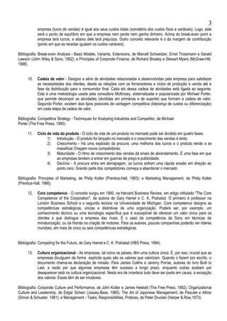 empresa (lucro de vendas) é igual aos seus custos totais (somatório dos custos fixos e variáveis). Logo, este
será o ponto de equilíbrio em que a empresa nem perde nem ganha dinheiro. Acima do break-even point a
empresa terá lucros, e abaixo dele terá prejuízos. Outro conceito relevante é o da margem de contribuição
(ponto em que as receitas igualam os custos variáveis).
Bibliografia: Break-even Analysis - Basic Models, Variants, Extensions, de Marcell Schweitzer, Ernst Trossmann e Gerald
Lawson (John Wiley & Sons, 1992); e Principles of Corporate Finance, de Richard Brealey e Stewart Myers (McGraw-Hill,
1988).
10. Cadeia de valor - Designa a série de atividades relacionadas e desenvolvidas pela empresa para satisfazer
as necessidades dos clientes, desde as relações com os fornecedores e ciclos de produção e venda até à
fase da distribuição para o consumidor final. Cada elo dessa cadeia de atividades está ligada ao seguinte.
Esta é uma metodologia usada pela consultora McKinsey, sistematizada e popularizada por Michael Porter,
que permite decompor as atividades (divididas em primárias e de suporte) que formam a cadeia de valor.
Segundo Porter, existem dois tipos possíveis de vantagem competitiva (liderança de custos ou diferenciação)
em cada etapa da cadeia de valor.
Bibliografia: Competitive Strategy - Techniques for Analysing Industries and Competitor, de Michael
Porter (The Free Press, 1990).
11. Ciclo de vida do produto - O ciclo de vida de um produto no mercado pode ser dividido em quatro fases:
1) Introdução - O produto foi lançado no mercado e o crescimento das vendas é lento;
2) Crescimento - Há uma explosão da procura, uma melhoria dos lucros e o produto tende a se
massificar.Chegam novos competidores;
3) Maturidade - O ritmo de crescimento das vendas dá sinais de abrandamento. É uma fase em que
as empresas tendem a entrar em guerras de preço e publicidade;
4) Declínio - A procura entra em derrapagem, os lucros sofrem uma rápida erosão em direção ao
ponto zero. Grande parte dos competidores começa a abandonar o mercado.
Bibliografia: Principles of Marketing, de Philip Kotler (Prentice-Hall, 1983); e Marketing Management, de Philip Kotler
(Prentice-Hall, 1966).
12. Core competence - O conceito surgiu em 1990, na Harvard Business Review, em artigo intitulado "The Core
Competence of the Corporation", da autoria de Gary Hamel e C. K. Prahalad. O primeiro é professor na
London Business School e o segundo leciona na Universidade de Michigan. Core competence designa as
competências estratégicas, únicas e distintivas de uma organização. Poderá ser, por exemplo, um
conhecimento técnico ou uma tecnologia específica que é susceptível de oferecer um valor único para os
clientes e que distingue a empresa das rivais. É o caso da competência da Sony em técnicas de
miniaturização, ou da Honda na criação de motores. Para os autores, poucas companhias poderão ser líderes
mundiais, em mais de cinco ou seis competências estratégicas.
Bibliografia: Competing for the Future, de Gary Hamel e C. K. Prahalad (HBS Press, 1994).
13. Cultura organizacional - As empresas, tal como os países, têm uma cultura única. É, por isso, crucial que as
empresas divulguem de forma explícita quais são os valores que valorizam. Quando o fazem por escrito, o
documento chama-se declaração de missão. Para James Collins e Jeremy Porras, autores do livro Built to
Last, a razão por que algumas empresas têm sucesso a longo prazo, enquanto outras acabam por
desaparecer está na cultura organizacional. Nesta era de incerteza tudo deve ser posto em causa, à excepção
dos valores. Esses têm de ser imutáveis.
Bibliografia: Corporate Culture and Performance, de John Kotter e James Heskett (The Free Press, 1992); Organizational
Culture and Leadership, de Edgar Schein (Jossey-Bass, 1985); The Art of Japonese Management, de Pascale e Athos
(Simon & Schuster, 1981); e Management - Tasks, Responsibilities, Pratices, de Peter Drucker (Harper & Row,1973).
3
 