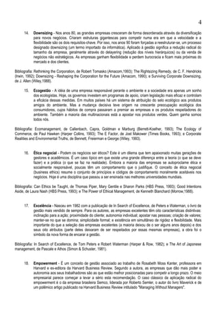 14. Downsizing - Nos anos 80, as grandes empresas cresceram de forma desordenada através da diversificação
para novos negócios. Criaram estruturas gigantescas para competir numa era em que a velocidade e a
flexibilidade são os dois requisitos-chave. Por isso, nos anos 90 foram forçadas a reestruturar-se, um processo
designado downsizing (um termo importado da informática). Aplicado à gestão significa a redução radical do
tamanho da empresa, geralmente através do delayering (redução dos níveis hierárquicos) ou da venda de
negócios não estratégicos. As empresas ganham flexibilidade e perdem burocracia e ficam mais próximas do
mercado e dos clientes.
Bibliografia: Rethinking the Corporation, de Robert Tomasko (Amacom,1993); The Rightsizing Remedy, de C. F. Hendricks
(Irwin, 1992); Downsizing - Reshaping the Corporation for the Future (Amacom, 1990); e Surviving Corporate Downsizing,
de J. Allen (Wiley,1988).
15. Ecogestão - A idéia de uma empresa responsável perante o ambiente e a sociedade era apenas um sonho
dos ecologistas. Hoje, os governos investem em programas de apoio, criam legislação mais eficaz e controlam
a eficácia dessas medidas. Em muitos países há um sistema de atribuição do selo ecológico aos produtos
amigos do ambiente. Mas a mudança decisiva teve origem na crescente preocupação ecológica dos
consumidores, cujos hábitos de compra passaram a premiar as empresas e os produtos respeitadores do
ambiente. Também a maioria das multinacionais está a apostar nos produtos verdes. Quem ganha somos
todos nós.
Bibliografia: Ecomanagement, de Callenbach, Capra, Goldman e Marburg (Berrett-Koelher, 1993); The Ecology of
Commerce, de Paul Hawken (Harper Collins, 1993); The E Factor, de Joel Makower (Times Books, 1993); e Corporate
Realities and Environmental Truths, de Bennett, Freierman e George (Wiley, 1993).
16. Ética negocial - Podem os negócios ser éticos? Este é um dilema que tem apaixonado muitas gerações de
gestores e acadêmicos. É um caso típico em que existe uma grande diferença entre a teoria (o que se deve
fazer) e a prática (o que se faz na realidade). Embora a maioria das empresas se autoproclame ética e
socialmente responsável, poucas têm um comportamento que o justifique. O conceito de ética negocial
(business ethics) resume o conjunto de princípios e códigos de comportamento moralmente aceitáveis nos
negócios. Hoje é uma disciplina que passou a ser ensinada nas melhores universidades mundiais.
Bibliografia: Can Ethics be Taught, de Thomas Piper, Mary Gentile e Sharon Parks (HBS Press, 1993); Good Intentions
Aside, de Laura Nash (HBS Press, 1993); e The Power of Ethical Management, de Kenneth Blanchard (Morrow,1988).
17. Excelência - Nasceu em 1982 com a publicação de In Search of Excellence, de Peters e Waterman, o livro de
gestão mais vendido de sempre. Para os autores, as empresas excelentes têm oito características distintivas:
inclinação para a ação; proximidade do cliente; autonomia individual; apostar nas pessoas; criação de valores;
manter-se no que se domina; simplicidade formal; e existência em simultâneo de rigidez e flexibilidade. Mais
importante do que a seleção das empresas excelentes (a maioria deixou de o ser alguns anos depois) e dos
seus oito atributos (parte deles deixaram de ser respeitados por essas mesmas empresas), a obra foi o
símbolo da nova forma de encarar a gestão.
Bibliografia: In Search of Excellence, de Tom Peters e Robert Waterman (Harper & Row, 1982); e The Art of Japonese
management, de Pascale e Athos (Simon & Schuster, 1981).
18. Empowerment - É um conceito de gestão associado ao trabalho de Rosabeth Moss Kanter, professora em
Harvard e ex-editora da Harvard Business Review. Segundo a autora, as empresas que dão mais poder e
autonomia aos seus trabalhadores são as que estão melhor posicionadas para competir a longo prazo. O meio
empresarial parece começar a levar a sério esta recomendação. O caso clássico da aplicação radical do
empowerment é o da empresa brasileira Semco, liderada por Roberto Semler, o autor do livro Maverick e de
um polêmico artigo publicado na Harvard Business Review intitulado "Managing Without Managers".
4
 
