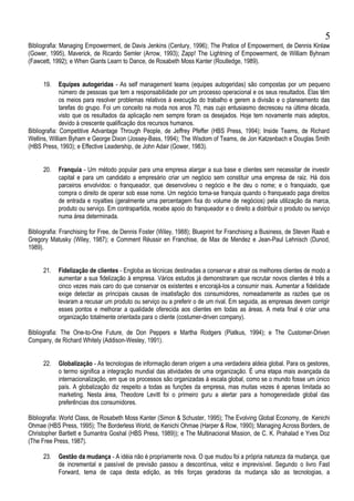 Bibliografia: Managing Empowerment, de Davis Jenkins (Century, 1996); The Pratice of Empowerment, de Dennis Kinlaw
(Gower, 1995), Maverick, de Ricardo Semler (Arrow, 1993); Zapp! The Lightning of Empowerment, de William Byhnam
(Fawcett, 1992); e When Giants Learn to Dance, de Rosabeth Moss Kanter (Routledge, 1989).
19. Equipes autogeridas - As self management teams (equipes autogeridas) são compostas por um pequeno
número de pessoas que tem a responsabilidade por um processo operacional e os seus resultados. Elas têm
os meios para resolver problemas relativos à execução do trabalho e gerem a divisão e o planeamento das
tarefas do grupo. Foi um conceito na moda nos anos 70, mas cujo entusiasmo decresceu na última década,
visto que os resultados da aplicação nem sempre foram os desejados. Hoje tem novamente mais adeptos,
devido à crescente qualificação dos recursos humanos.
Bibliografia: Competitive Advantage Through People, de Jeffrey Pfeffer (HBS Press, 1994); Inside Teams, de Richard
Wellins, William Byham e George Dixon (Jossey-Bass, 1994); The Wisdom of Teams, de Jon Katzenbach e Douglas Smith
(HBS Press, 1993); e Effective Leadership, de John Adair (Gower, 1983).
20. Franquia - Um método popular para uma empresa alargar a sua base e clientes sem necessitar de investir
capital e para um candidato a empresário criar um negócio sem constituir uma empresa de raiz. Há dois
parceiros envolvidos: o franqueador, que desenvolveu o negócio e lhe deu o nome; e o franquiado, que
compra o direito de operar sob esse nome. Um negócio torna-se franquia quando o franqueado paga direitos
de entrada e royalties (geralmente uma percentagem fixa do volume de negócios) pela utilização da marca,
produto ou serviço. Em contrapartida, recebe apoio do franqueador e o direito a distribuir o produto ou serviço
numa área determinada.
Bibliografia: Franchising for Free, de Dennis Foster (Wiley, 1988); Blueprint for Franchising a Business, de Steven Raab e
Gregory Matusky (Wiley, 1987); e Comment Réussir en Franchise, de Max de Mendez e Jean-Paul Lehnisch (Dunod,
1989).
21. Fidelização de clientes - Engloba as técnicas destinadas a conservar e atrair os melhores clientes de modo a
aumentar a sua fidelização à empresa. Vários estudos já demonstraram que recrutar novos clientes é três a
cinco vezes mais caro do que conservar os existentes e encorajá-los a consumir mais. Aumentar a fidelidade
exige detectar as principais causas de insatisfação dos consumidores, nomeadamente as razões que os
levaram a recusar um produto ou serviço ou a preferir o de um rival. Em seguida, as empresas devem corrigir
esses pontos e melhorar a qualidade oferecida aos clientes em todas as áreas. A meta final é criar uma
organização totalmente orientada para o cliente (costumer-driven company).
Bibliografia: The One-to-One Future, de Don Peppers e Martha Rodgers (Piatkus, 1994); e The Customer-Driven
Company, de Richard Whitely (Addison-Wesley, 1991).
22. Globalização - As tecnologias de informação deram origem a uma verdadeira aldeia global. Para os gestores,
o termo significa a integração mundial das atividades de uma organização. É uma etapa mais avançada da
internacionalização, em que os processos são organizadas à escala global, como se o mundo fosse um único
país. A globalização diz respeito a todas as funções da empresa, mas muitas vezes é apenas limitada ao
marketing. Nesta área, Theodore Levitt foi o primeiro guru a alertar para a homogeneidade global das
preferências dos consumidores.
Bibliografia: World Class, de Rosabeth Moss Kanter (Simon & Schuster, 1995); The Evolving Global Economy, de Kenichi
Ohmae (HBS Press, 1995); The Borderless World, de Kenichi Ohmae (Harper & Row, 1990); Managing Across Borders, de
Christopher Bartlett e Sumantra Goshal (HBS Press, 1989)); e The Multinacional Mission, de C. K. Prahalad e Yves Doz
(The Free Press, 1987).
23. Gestão da mudança - A idéia não é propriamente nova. O que mudou foi a própria natureza da mudança, que
de incremental e passível de previsão passou a descontínua, veloz e imprevisível. Segundo o livro Fast
Forward, tema de capa desta edição, as três forças geradoras da mudança são as tecnologias, a
5
 