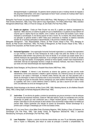 desregulamentação e a globalização. Os gestores devem preparar-se para a mudança através da resposta a
três perguntas fundamentais: como será a organização do futuro? Qual o processo de mudança ideal? Qual o
tipo de competências que é necessário?
Bibliografia: Fast Forward, de James Champy e Nithin Nohria (HBS Press, 1996); Managing in a Time of Great Change, de
Peter Drucker (Heinemann, 1995); Crazy Times Calls for Crazy Organizations, Tom Peters (Alfred Knopf, 1995); Liberation
Management (Alfred Knopf, 1990); e A Force for Change, de John Kotter (The Free Press,1990).
24. Gestão por objetivos - Criada por Peter Drucker nos anos 50, a gestão por objetivos (management by
objectives - MBO) descreve um sistema de gestão em que os trabalhadores e os gestores de topo definem em
conjunto qual é o objetivo final do seu trabalho, como o realizar, de que forma será avaliado e qual o tempo
necessário à concretização. É uma técnica popular em todo o mundo. Há, no entanto, três críticas clássicas à
sua aplicação: os gestores tendem a definir metas pouco ambiciosas ou irrealistas; os objetivos raramente
resultam de um processo participativo e descentralizado; e não promove o trabalho de equipe.
Bibliografia: Management - Task, Responsabilities, Pratices, de Peter Drucker (Harper & Row, 1973); Managing for
Results, de Peter Drucker (Heinemann, 1964); The Pratice of Management, de Peter Drucker (Harper & Row, 1954); e
Concept of the Corporation, de Peter Drucker (John Day, 1946).
25. Horizontal Oganization - Uma organização horizontal (horizontal organization) ou achatada (flat organization)
é a que minimiza o número de níveis hierárquicos de modo a estar mais perto dos clientes e em que os
trabalhadores estão também mais próximos dos níveis de decisão. É um conceito que propõe acabar com a
pirâmide hierárquica das organizações tradicionais. A sua vantagem principal é tornar os circuitos de decisão
mais curtos, logo mais rápidos. Os empregados, sentindo-se menos vigiados, revelam maior empenhamento e
criatividade. Este tipo de organização favorece a criação de estruturas matriciais, mais leves e flexíveis, em
que existe uma maior descentralização das responsabilidades.
Bibliografia: Global Strategies, de Percy Barnevik e Rosabeth Moss Kanter (HBS Press, 1994).
26. Internet e Intranet - A Internet é uma ferramenta ao alcance dos gestores que lhes permite mudar
radicalmente a forma como executam o trabalho e gerem empresas. Se a Internet já provou ser crucial para
comunicar e dar acesso à informação, as intranets (redes internas) são cada vez mais populares para a
difusão da informação no interior da empresa entre os seus funcionários. Outras das facilidades das intranets
são a criação de grupos de discussão internos (newsgroup) que visam partilhar informação e recolher idéias
ou sugestões, bem como o correio eletrônico (interno e externo), que está a assumir-se em todo o mundo
como uma alternativa ao envio de mensagens por fax.
Bibliografia: Global Advantage on the Internet, de Mary Cronin (VNR, 1996); Marketing Internet, de Jill e Matthew Ellsworth
(Wiley, 1995); e Being Digital, de Nicholas Negroponte (Alfred Knopf, 1995).
27. Just-in-time - É uma técnica de gestão e controle de mercadorias que procura minimizar o nível de estoques
nos armazéns das empresas industriais. Criada em 1960 pela nipônica Toyota, foi considerada como uma das
ferramentas de gestão que mais contribuíram para o milagre industrial japonês. A idéia base é bastante
simples: Cada etapa do ciclo de produção só deve solicitar novas encomendas à etapa anterior na medida que
precisar delas. Implica igualmente uma redução do número de fornecedores. Richard Schonberger foi o
primeiro autor a divulgar a metodologia just--in-time nos Estados Unidos.
Bibliografia: JIT II, de Lance Dixon e Anne Millen Porter (Purchasing Magazine, 1994); Building a Chain of Customers, de
Schonberger (The Free Press, 1990); Total Quality Control, de Feigenbaum (McGraw-Hill, 1983); e Japonese
Manufacturing Techniques, de Schonberger (The Free Press, 1982).
28. Lean Production - Engloba o conjunto de técnicas desenvolvidas nos anos 70 por fabricantes japoneses,
como a Toyota e a Matsushita, para reduzir os custos de produção e aumentar a competitividade. Foi
6
 
