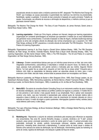 popularizado através do estudo sobre a indústria automóvel do MIT, designado "The Machine that Change the
World", que investigou as causas associadas à superioridade dos nipônicos nos domínios da produtividade,
flexibilidade, rapidez e qualidade. O conceito de lean production é baseado em quatro princípios: Trabalho de
equipe; Comunicação; uso eficiente de recursos e eliminação de desperdícios; e melhoria contínua (a que os
japoneses chamam kaisen).
Bibliografia: The Machine That Change the World - The Story of Lean Production, de James Womack, Daniel Jones e
Daniel Ross (Harper Collins, 1990).
29. Learning organization - Criado por Chris Argyris, professor em Harvard, designa por learning organizations
(organização em constante aprendizagem) as empresas que aprendem à medida que os seus trabalhadores
vão ganhando novos conhecimentos. O conceito é baseado na idéia de Argyris, chamada double-loop learning
(quando os erros são corrigidos através da alteração das normas empresariais que o causaram). Em 1990,
Peter Senge, professor do MIT, popularizou o conceito através do best-seller The Fifht Discipline - The Art and
Pratice of a Learning Organization.
Bibliografia: Organizational Learning II, de Chrys Argyris e Donald Schon (Addison-Wesley, 1996), The Fifth Discipline
Fieldbook, de Peter Senge, Art Kleiner, Charlotte Roberts, Richard Ross e Bryan Smith (Nicholas Brealey, 1994); The
Learning Organization, de Bob Garrat (Harper Collins, 1994); e The Fifht Discipline - The Art and Pratice of a Learning
Organization, de Peter Senge (Century Business, 1990).
30. Liderança - Existem características básicas para que um indivíduo possa tornar-se um líder, tais como visão,
integridade (conhecimentos, autoconfiança e maturidade) e vontade de assumir riscos. Os líderes são, em
regra, pessoas muito persistentes, com grande carisma e motivadas pelo seu instinto. Segundo Warren
Bennis, "um bom gestor faz as coisas bem, enquanto um bom líder faz as coisas certas". Enquanto para o
britânico John Adair as capacidades de liderança podem ser adquiridas através do treino, para o norte-
americano John Kotter, elas são inatas, embora todas as pessoas devam ser encorajadas a ser líderes.
Bibliografia: Maximum Leadership, de Philippe de Backer e Allen Sheppard (Orion, 1995), Real Change Leaders, de Jon
Katzenbach (Nicholas Brealey, 1996); Reinventing Leadership, de Warren Bennis e Robert Townsend (Piatkus, 1996); On
Becoming a Leader, de Warren Bennis (Hutchingson, 1989); e Leadership an Art, de Max de Pree (Doubleday, 1989).
31. Matriz BCG - Da autoria da consultora Boston Consulting Group é um instrumento analítico de apoio à tomada
de decisões estratégicas, caso das relativas ao portfólio (carteira) de negócios ou produtos. O modelo BCG é
um dos pioneiros e sem dúvida o mais popular devido à sua simplicidade. Para o aplicar será necessário
construir uma matriz, cujo eixo horizontal é representado pela variável quota de mercado relativa (alta à
esquerda e baixa à direita) e no eixo vertical está a taxa de crescimento do mercado (elevada em cima e
reduzida em baixo). A matriz dá origem a quatro quadrantes: interrogações (question-marks); estrelas (stars);
vacas leiteiras (cash-cows); e cães (dogs).
Bibliografia: The Logic of Business Strategy, de Bruce Henderson (Ballinger, 1984); e Strategic Market Planning, de Abel e
Hammond (Prentice-Hall, 1979).
32. Marketing-mix - Representa o conjunto de variáveis controláveis pela empresa para influenciar as respostas
dos consumidores. Nos anos 60, Jerome McCarthy divulgou o conceito, dividindo-o em "4 pês": produto
(product), preço (price), promoção (promotion) e ponto de venda (point of sale). A variável promoção inclui
publicidade, promoção de vendas, publicity (comunicação noticiosa), relações públicas, sponsoring
(patrocínio), marketing direto (direct-mail e telemarketing). A variável ponto de venda requer a análise de
factores como estrutura de canais de distribuição, tipo de distribuição, merchandising (ações de marketing no
ponto de venda), logística de distribuição e de estoques e gestão da força de vendas.
7
 