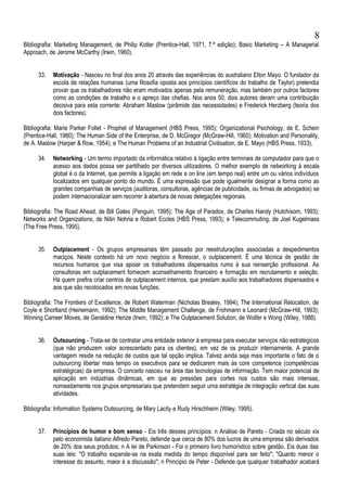 Bibliografia: Marketing Management, de Philip Kotler (Prentice-Hall, 1971, 7.ª edição); Basic Marketing – A Managerial
Approach, de Jerome McCarthy (Irwin, 1960).
33. Motivação - Nasceu no final dos anos 20 através das experiências do australiano Elton Mayo. O fundador da
escola de relações humanas (uma filosofia oposta aos princípios científicos do trabalho de Taylor) pretendia
provar que os trabalhadores não eram motivados apenas pela remuneração, mas também por outros factores
como as condições de trabalho e o apreço das chefias. Nos anos 50, dois autores deram uma contribuição
decisiva para esta corrente: Abraham Maslow (pirâmide das necessidades) e Frederick Herzberg (teoria dos
dois factores).
Bibliografia: Marie Parker Follet - Prophet of Management (HBS Press, 1995); Organizational Psichology, de E. Schein
(Prentice-Hall, 1980); The Human Side of the Enterprise, de D. McGregor (McGraw-Hill, 1960); Motivation and Personality,
de A. Maslow (Harper & Row, 1954); e The Human Problems of an Industrial Civilisation, de E. Mayo (HBS Press, 1933).
34. Networking - Um termo importado da informática relativo à ligação entre terminais de computador para que o
acesso aos dados possa ser partilhado por diversos utilizadores. O melhor exemplo de networking à escala
global é o da Internet, que permite a ligação em rede e on line (em tempo real) entre um ou vários indivíduos
localizados em qualquer ponto do mundo. É uma expressão que pode igualmente designar a forma como as
grandes companhias de serviços (auditoras, consultoras, agências de publicidade, ou firmas de advogados) se
podem internacionalizar sem recorrer à abertura de novas delegações regionais.
Bibliografia: The Road Ahead, de Bill Gates (Penguin, 1995); The Age of Paradox, de Charles Handy (Hutchisom, 1993);
Networks and Organizations, de Nitin Nohria e Robert Eccles (HBS Press, 1993); e Telecommuting, de Joel Kugelmass
(The Free Press, 1995).
35. Outplacement - Os grupos empresariais têm passado por reestruturações associadas a despedimentos
maciços. Neste contexto há um novo negócio a florescer, o outplacement. É uma técnica de gestão de
recursos humanos que visa apoiar os trabalhadores dispensados rumo à sua reinserção profissional. As
consultoras em outplacement fornecem aconselhamento financeiro e formação em recrutamento e seleção.
Há quem prefira criar centros de outplacement internos, que prestam auxílio aos trabalhadores dispensados e
aos que são recolocados em novas funções.
Bibliografia: The Frontiers of Excellence, de Robert Waterman (Nicholas Brealey, 1994); The International Relocation, de
Coyle e Shortland (Heinemann, 1992); The Middle Management Challenge, de Frohmann e Leonard (McGraw-Hill, 1993);
Winning Carreer Moves, de Geraldine Henze (Irwin, 1992); e The Outplacement Solution, de Wolfer e Wong (Wiley, 1988).
36. Outsourcing - Trata-se de contratar uma entidade exterior à empresa para executar serviços não estratégicos
(que não produzem valor acrescentado para os clientes), em vez de os produzir internamente. A grande
vantagem reside na redução de custos que tal opção implica. Talvez ainda seja mais importante o fato de o
outsourcing libertar mais tempo os executivos para se dedicarem mais às core competence (competências
estratégicas) da empresa. O conceito nasceu na área das tecnologias de informação. Tem maior potencial de
aplicação em indústrias dinâmicas, em que as pressões para cortes nos custos são mais intensas,
nomeadamente nos grupos empresariais que pretendem seguir uma estratégia de integração vertical das suas
atividades.
Bibliografia: Information Systems Outsourcing, de Mary Lacity e Rudy Hirschheim (Wiley, 1995).
37. Princípios de humor e bom senso - Eis três desses princípios: n Análise de Pareto - Criada no século xix
pelo economista italiano Alfredo Pareto, defende que cerca de 80% dos lucros de uma empresa são derivados
de 20% dos seus produtos; n A lei de Parkinson - Foi o primeiro livro humorístico sobre gestão. Eis duas das
suas leis: "O trabalho expande-se na exata medida do tempo disponível para ser feito"; "Quanto menor o
interesse do assunto, maior é a discussão"; n Princípio de Peter - Defende que qualquer trabalhador acabará
8
 
