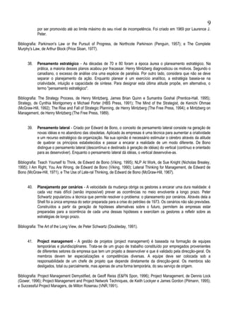 por ser promovido até ao limite máximo do seu nível de incompetência. Foi criado em 1969 por Laurence J.
Peter.
Bibliografia: Parkinson's Law or the Pursuit of Progress, de Northcote Parkinson (Penguin, 1957); e The Complete
Murphy's Law, de Arthur Block (Price Sloan, 1977).
38. Pensamento estratégico - As décadas de 70 e 80 foram a época áurea o planeamento estratégico. Na
prática, a maioria desses planos acabou por fracassar. Henry Mintzberg diagnosticou os motivos. Segundo o
canadiano, o excesso de análise cria uma espécie de paralisia. Por outro lado, considera que não se deve
separar o planejamento da ação. Enquanto planear é um exercício analítico, a estratégia baseia-se na
criatividade, intuição e capacidade de síntese. Para designar esta última atitude propõe, em alternativa, o
termo "pensamento estratégico".
Bibliografia: The Strategy Process, de Henry Mintzberg, James Brian Quinn e Sumantra Goshal (Prentice-Hall, 1995);
Strategy, de Cynthia Montgomery e Michael Porter (HBS Press, 1991); The Mind of the Strategist, de Kenichi Ohmae
(McGraw-Hill, 1992); The Rise and Fall of Strategic Planning, de Henry Mintzberg (The Free Press, 1994); e Mintzberg on
Management, de Henry Mintzberg (The Free Press, 1989).
39. Pensamento lateral - Criado por Edward de Bono, o conceito de pensamento lateral consiste na geração de
novas idéias e no abandono das obsoletas. Aplicado às empresas é uma técnica para aumentar a criatividade
e um recurso estratégico da organização. Na sua opinião é necessário estimular o cérebro através da atitude
de quebrar os princípios estabelecidos e passar a encarar a realidade de um modo diferente. De Bono
distingue o pensamento lateral (descontínuo e destinado à geração de idéias) do vertical (contínuo e orientado
para as desenvolver). Enquanto o pensamento lateral dá idéias, o vertical desenvolve-as.
Bibliografia: Teach Yourself to Think, de Edward de Bono (Viking, 1995); NLP At Work, de Sue Knight (Nicholas Brealey,
1995); I Am Right, You Are Wrong, de Edward de Bono (Viking, 1990); Lateral Thinking for Management, de Edward de
Bono (McGraw-Hill, 1971), e The Use of Late-ral Thinking, de Edward de Bono (McGraw-Hill, 1967).
40. Planejamento por cenários - A velocidade da mudança obriga os gestores a encarar uma dura realidade: é
cada vez mais difícil (senão impossível) prever as ocorrências no meio envolvente a longo prazo. Peter
Schwartz popularizou a técnica que permite resolver o problema: o planeamento por cenários. Através dela a
Shell foi a única empresa do setor preparada para a crise do petróleo de 1973. Os cenários não são previsões.
Construídos a partir da geração de hipóteses alternativas sobre o futuro, permitem às empresas estar
preparadas para a ocorrência de cada uma dessas hipóteses e exercitam os gestores a refletir sobre as
estratégias de longo prazo.
Bibliografia: The Art of the Long View, de Peter Schwartz (Doubleday, 1991).
41. Project management - A gestão de projetos (project management) é baseada na formação de equipes
temporárias e pluridisciplinares. Trata-se de um grupo de trabalho constituído por empregados provenientes
de diferentes setores da empresa que tem um projeto a desenvolver e que é validado pela direcção-geral. Os
membros devem ter especializações e competências diversas. A equipe deve ser colocada sob a
responsabilidade de um chefe de projeto que depende diretamente da direcção-geral. Os membros são
desligados, total ou parcialmente, mas apenas de uma forma temporária, do seu serviço de origem.
Bibliografia: Project Management Demystified, de Geoff Reiss (E&FN Spon, 1996); Project Management, de Dennis Lock
(Gower, 1996); Project Management and Project Network Techniques, de Keith Lockyer e James Gordon (Pitmann, 1995);
e Successful Project Managers, de Milton Rosenau (VNR,1991).
9
 