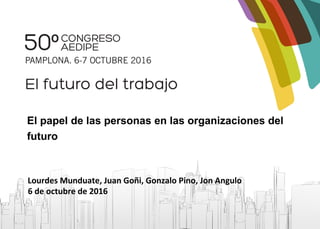 El papel de las personas en las organizaciones del
futuro
Lourdes Munduate, Juan Goñi, Gonzalo Pino, Jon Angulo
6 de octubre de 2016
 