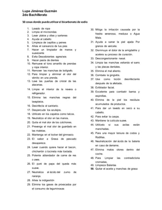 Lupe Jiménez Guzmán
2do Bachillerato
50 cosas donde puedoutilizarel bicarbonato de sodio
1. Lavado de ropa
2. Limpia el microondas
3. Lavar platos y ollas y sartenes
4. Ayuda al cabello
5. Limpieza de cepillos y peines
6. Alivia el cansancio de tus pies
7. Hacer un limpiador de manos y
suavizante
8. Evita Desodorantes agresivos
9. Hacer pasta de dientes
10. Remueve el tono amarillo de prendas
y ropa interior.
11. Remover las manchas de bolígrafo.
12. Para limpiar y eliminar el olor del
vómito en una prenda.
13. Lave las puertas de cristal de las
alacenas.
14. Limpie el interior de la nevera o
refrigerador.
15. Elimina las manchas negras del
lavaplatos.
16. Desinfecta el sanitario.
17. Despercude los azulejos.
18. Utilícelo en los zapatos como talcos.
19. Neutraliza el olor en las manos.
20. Quita el mal olor de los colchones.
21. Prevenga el mal olor de guardado en
las maletas.
22. Mantenga en el locker del gimnasio.
23. El sabor a Grasa de pescado
desaparece.
24. Lavar cuando quiera hacer el bacon,
chicharrón o tocineta más tostada.
25. Potente ablandador de carne de res
o aves.
26. El puré de papa del queda más
suave.
27. Neutraliza el ácido del zumo de
naranja.
28. Alivia la indigestión
29. Elimina los gases de provocados por
el consumo de leguminosas
30. Mitiga la irritación causada por la
hiedra venenosa, medusa o Agua
Mala.
31. Ayuda a sanar la piel ajada Por
granos de varicela.
32. Disminuye el dolor de la amigdalitis y
acelera su proceso de curación.
33. Descongestionante nasal.
34. Limpia las manchas evitando el sarro
y las placas dentales.
35. Elimina el mal aliento.
36. Combate la gingivitis.
37. Use como loción desinfectante
después de la afeitada.
38. Exfoliador facial.
39. Excelente para combatir barros y
espinillas.
40. Elimina de la piel los residuos
acumulados de productos.
41. Para dar un lavado en seco a su
cabello.
42. Para evitar la caspa.
43. Mantiene la cutícula suave.
44. Utilícelo si sus axilas están
manchadas.
45. Para una mayor tersura de codos y
Rodillas.
46. Neutralización del ácido de la batería
en caso de derrame.
47. Elimina malos olores dentro del
coche.
48. Para Limpiar las contradictoria
cromadas.
49. Limpieza Baterías
50. Quitar el aceite y manchas de grasa
 