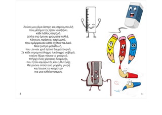 Ζούσε μια γόμα άσπρη και στρουμπουλή
που μέλημα της ήταν να σβήνει
κάθε λάθος στη ζωή.
Δίπλα της έμεναν χρώματα πολλά.
Κόκκινο, πράσινο, κιτρινωπό,
που ομόρφαιναν κάθε σχέδιο παιδικό.
Μια ξύστρα μεταλλική,
που ,αν και γριά ήτανε θαυματουργή.
Σε κάθε στραμπούληγμα ή κάταγμα σοβαρό,
εκείνη ήξερε πάντα το γιατρικό.
Υπήρχε ένας χάρακας διαφανής,
που ήταν καμαρωτός και ευθυτενής.
Μετρούσε απόσταση μεγάλη, μικρή
και ίσιωνε το κορμί του
για μια ευθεία γραμμή.
3 4
 