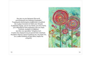 Και σαν να μην έφταναν όλα αυτά,
μουτζούρωσε μια υπέροχη ζωγραφιά.
Τα χρώματα απελπισμένα τραβούσαν τα μαλλιά
και η γόμα πονούσε σε πλάτη και πλευρά.
Ο χάρακας έτρεχε, για να του δώσει μια στον ποπό,
μα ο Φαμπέριος ήταν γρήγορος σαν τον λαγό.
Γελούσε, συνέχιζε τη ζαβολιά
και όλοι του φώναζαν "σταμάτα πια".
Η μόνη που περίμενε σε μια γωνιά ήταν η ξύστρα.
Θυμάστε; Εκείνη η γριά.Τα χρόνια της, της είχαν πει,
ότι η κάθε δύσκολη στιγμή θέλει σοφία και
υπομονή.
13 14
 