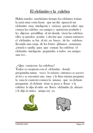 El elefantito y la culebra
Había mucho muchísimo tiempo los elefantes tenían
la nariz muy corta hasta que un día apareció un
elefantito muy inteligente y curioso quería saber que
comen las culebra sus amigos y quisieron ayudarlo y
les dijeron arrodíllate al rió donde viven las culebras
ellas te pueden ayudar y decirte que comen entonces
el elefantito se fue al rió en busca de las culebras
llevando una carga de los frutos plátanos , manzanas
,ciruela y sandia para que coman las culebras el
elefantito inteligente peguntaba a todos sus amigos
una vez .


 ¿ Que comieron las culebras?
Todos se enojaron con el elefantito donde
preguntaba tantas veces lo mismo entonces se acercó
al rió y se encontró una rana y le hizo misma pregunta
la rana le contestó comen lo mismo que tu elefante
preguntón el elefante triste se puso a llorar y la
culebra le dijo al oído no llores elefantito ,la abrazó
y le dijo tu única amiga soy ya.




CUENTOS 2009                                    Página 10
 