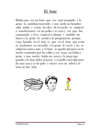 El bote

Había una vez un bote que era muy tranquilo y la
gente lo andaban trayendo y una tarde un hombre
salía andar y como las diez de la noche se empezó
a transformarse en un pollo y se cayó y vio que iba
caminando y él se empezó a ahogar y andaba un
barco y la gente lo ayudó y le preguntaron porque
estas botado en el mar es que en el bote que venia
se trasformó en un pollo y la gente le creyó y no se
subieron nunca más y el bote se quedó ahí pero en la
noche caminaba por las calles y esa hora no había y
gente y una noche había un joven y le pego una
patada y le hizo doler al joven y el pollo cayó allá atrás
de una casa y es de palo y chocó con un árbol y el
bote no fue feliz




CUENTOS 2009                                       Página 11
 