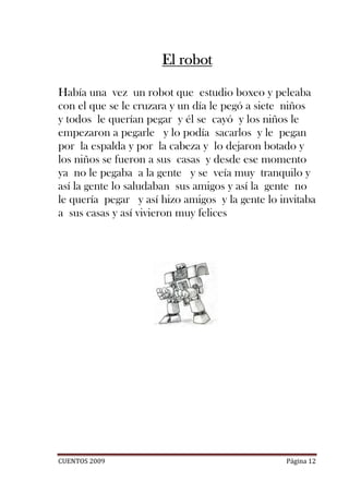 El robot

Había una vez un robot que estudio boxeo y peleaba
con el que se le cruzara y un día le pegó a siete niños
y todos le querían pegar y él se cayó y los niños le
empezaron a pegarle y lo podía sacarlos y le pegan
por la espalda y por la cabeza y lo dejaron botado y
los niños se fueron a sus casas y desde ese momento
ya no le pegaba a la gente y se veía muy tranquilo y
así la gente lo saludaban sus amigos y así la gente no
le quería pegar y así hizo amigos y la gente lo invitaba
a sus casas y así vivieron muy felices




CUENTOS 2009                                     Página 12
 
