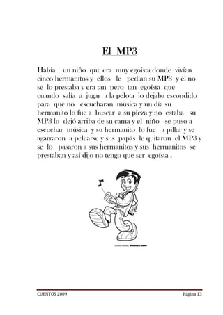 El MP3
Había un niño que era muy egoísta donde vivían
cinco hermanitos y ellos le pedían su MP3 y él no
se lo prestaba y era tan pero tan egoísta que
cuando salía a jugar a la pelota lo dejaba escondido
para que no escucharan música y un día su
hermanito lo fue a buscar a su pieza y no estaba su
MP3 lo dejó arriba de su cama y el niño se puso a
escuchar música y su hermanito lo fue a pillar y se
agarraron a pelearse y sus papás le quitaron el MP3 y
se lo pasaron a sus hermanitos y sus hermanitos se
prestaban y así dijo no tengo que ser egoísta .




CUENTOS 2009                                  Página 13
 